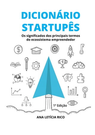 DICIONÁRIO
STARTUPÊS
Os significados dos principais termos
do ecossistema empreendedor
ANA LETÍCIA RICO
1ª Edição
 