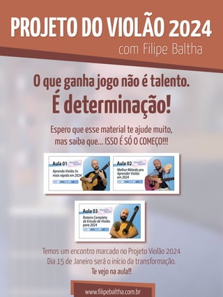 Oqueganhajogonãoétalento.
Édeterminação!
PROJETODOVIOLÃO2024
Espero que esse material te ajude muito,
mas saiba que... ISSO É SÓ O COMEÇO!!!
Temos um encontro marcado no Projeto Violão 2024
Dia 15 de Janeiro será o início da transformação.
Te vejo na aula!!
com Filipe Baltha
www.filipebaltha.com.br
 