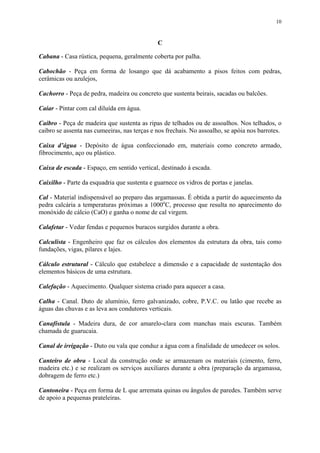 10
C
Cabana - Casa rústica, pequena, geralmente coberta por palha.
Cabochão - Peça em forma de losango que dá acabamento a pisos feitos com pedras,
cerâmicas ou azulejos,
Cachorro - Peça de pedra, madeira ou concreto que sustenta beirais, sacadas ou balcões.
Caiar - Pintar com cal diluída em água.
Caibro - Peça de madeira que sustenta as ripas de telhados ou de assoalhos. Nos telhados, o
caibro se assenta nas cumeeiras, nas terças e nos frechais. No assoalho, se apóia nos barrotes.
Caixa d’água - Depósito de água confeccionado em, materiais como concreto armado,
fibrocimento, aço ou plástico.
Caixa de escada - Espaço, em sentido vertical, destinado à escada.
Caixilho - Parte da esquadria que sustenta e guarnece os vidros de portas e janelas.
Cal - Material indispensável ao preparo das argamassas. É obtida a partir do aquecimento da
pedra calcária a temperaturas próximas a 1000o
C, processo que resulta no aparecimento do
monóxido de cálcio (CaO) e ganha o nome de cal virgem.
Calafetar - Vedar fendas e pequenos buracos surgidos durante a obra.
Calculista - Engenheiro que faz os cálculos dos elementos da estrutura da obra, tais como
fundações, vigas, pilares e lajes.
Cálculo estrutural - Cálculo que estabelece a dimensão e a capacidade de sustentação dos
elementos básicos de uma estrutura.
Calefação - Aquecimento. Qualquer sistema criado para aquecer a casa.
Calha - Canal. Duto de alumínio, ferro galvanizado, cobre, P.V.C. ou latão que recebe as
águas das chuvas e as leva aos condutores verticais.
Canafístula - Madeira dura, de cor amarelo-clara com manchas mais escuras. Também
chamada de guarucaia.
Canal de irrigação - Duto ou vala que conduz a água com a finalidade de umedecer os solos.
Canteiro de obra - Local da construção onde se armazenam os materiais (cimento, ferro,
madeira etc.) e se realizam os serviços auxiliares durante a obra (preparação da argamassa,
dobragem de ferro etc.)
Cantoneira - Peça em forma de L que arremata quinas ou ângulos de paredes. Também serve
de apoio a pequenas prateleiras.
 