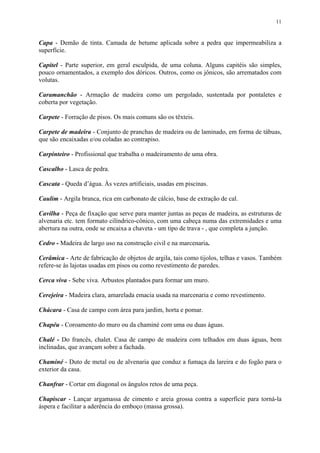 11
Capa - Demão de tinta. Camada de betume aplicada sobre a pedra que impermeabiliza a
superfície.
Capitel - Parte superior, em geral esculpida, de uma coluna. Alguns capitéis são simples,
pouco ornamentados, a exemplo dos dóricos. Outros, como os jônicos, são arrematados com
volutas.
Caramanchão - Armação de madeira como um pergolado, sustentada por pontaletes e
coberta por vegetação.
Carpete - Forração de pisos. Os mais comuns são os têxteis.
Carpete de madeira - Conjunto de pranchas de madeira ou de laminado, em forma de tábuas,
que são encaixadas e/ou coladas ao contrapiso.
Carpinteiro - Profissional que trabalha o madeiramento de uma obra.
Cascalho - Lasca de pedra.
Cascata - Queda d’água. Às vezes artificiais, usadas em piscinas.
Caulim - Argila branca, rica em carbonato de cálcio, base de extração de cal.
Cavilha - Peça de fixação que serve para manter juntas as peças de madeira, as estruturas de
alvenaria etc. tem formato cilíndrico-cônico, com uma cabeça numa das extremidades e uma
abertura na outra, onde se encaixa a chaveta - um tipo de trava - , que completa a junção.
Cedro - Madeira de largo uso na construção civil e na marcenaria.
Cerâmica - Arte de fabricação de objetos de argila, tais como tijolos, telhas e vasos. Também
refere-se às lajotas usadas em pisos ou como revestimento de paredes.
Cerca viva - Sebe viva. Arbustos plantados para formar um muro.
Cerejeira - Madeira clara, amarelada emacia usada na marcenaria e como revestimento.
Chácara - Casa de campo com área para jardim, horta e pomar.
Chapéu - Coroamento do muro ou da chaminé com uma ou duas águas.
Chalé - Do francês, chalet. Casa de campo de madeira com telhados em duas águas, bem
inclinadas, que avançam sobre a fachada.
Chaminé - Duto de metal ou de alvenaria que conduz a fumaça da lareira e do fogão para o
exterior da casa.
Chanfrar - Cortar em diagonal os ângulos retos de uma peça.
Chapiscar - Lançar argamassa de cimento e areia grossa contra a superfície para torná-la
áspera e facilitar a aderência do emboço (massa grossa).
 