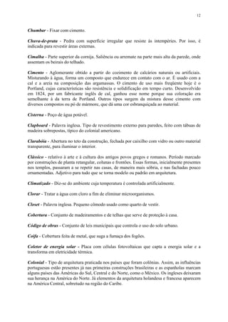 12
Chumbar - Fixar com cimento.
Chuva-de-prata - Pedra com superfície irregular que resiste às intempéries. Por isso, é
indicada para revestir áreas externas.
Cimalha - Parte superior da cornija. Saliência ou arremate na parte mais alta da parede, onde
assentam os beirais do telhado.
Cimento - Aglomerante obtido a partir do cozimento de calcários naturais ou artificiais.
Misturando à água, forma um composto que endurece em contato com o ar. É usado com a
cal e a areia na composição das argamassas. O cimento de uso mais freqüente hoje é o
Portland, cujas características são resistência e solidificação em tempo curto. Desenvolvido
em 1824, por um fabricante inglês de cal, ganhou esse nome porque sua coloração era
semelhante à da terra de Portland. Outros tipos surgem da mistura desse cimento com
diversos compostos ou pó de mármore, que dá uma cor esbranquiçada ao material.
Cisterna - Poço de água potável.
Clapboard - Palavra inglesa. Tipo de revestimento externo para paredes, feito com tábuas de
madeira sobrepostas, típico do colonial americano.
Clarabóia - Abertura no teto da construção, fechada por caixilho com vidro ou outro material
transparente, para iluminar o interior.
Clássico - relativo à arte e à cultura dos antigos povos gregos e romanos. Período marcado
por construções de planta retangular, colunas e frontões. Essas formas, inicialmente presentes
nos templos, passaram a se repetir nas casas, de maneira mais sóbria, e nas fachadas pouco
ornamentadas. Adjetivo para tudo que se torna modelo ou padrão em arquitetura.
Climatizado - Diz-se do ambiente cuja temperatura é controlada artificialmente.
Clorar - Tratar a água com cloro a fim de eliminar microorganismos.
Closet - Palavra inglesa. Pequeno cômodo usado como quarto de vestir.
Cobertura - Conjunto de madeiramentos e de telhas que serve de proteção à casa.
Código de obras - Conjunto de leis municipais que controla o uso do solo urbano.
Coifa - Cobertura feita de metal, que suga a fumaça dos fogões.
Coletor de energia solar - Placa com células fotovoltaicas que capta a energia solar e a
transforma em eletricidade térmica.
Colonial - Tipo de arquitetura praticada nos países que foram colônias. Assim, as influências
portuguesas estão presentes já nas primeiras construções brasileiras e as espanholas marcam
alguns países das Américas do Sul, Central e do Norte, como o México. Os ingleses deixaram
sua herança na América do Norte. Já elementos da arquitetura holandesa e francesa aparecem
na América Central, sobretudo na região do Caribe.
 