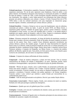 13
Colonial americano - Colonizadores espanhóis, franceses, holandeses e ingleses marcaram a
arquitetura americana. No sul do país, aparecem casas hispânicas, feitas de adobe e com
pátios internos. Os holandeses deixaram como herança as construções de pedra e os telhados
de ripas de madeira. A partir de 1700, o estilo Georgiano introduz elementos renascentistas
nas construções. Em seguida, o estilo Adam promove um refinamento das linhas clássicas,
presente nos pórticos elaborados com colunas e lunetas. O Early Classical Revival (1770-
1830) fecha o ciclo do colonial americano com uma inspiração no classicismo grego,
trazendo cúpulas e frontões, sustentados por colunas dóricas e jônicas.
Colonial brasileiro - Começa a formar-se com as casas dos bandeirantes: uma só cobertura,
sustentada por pilares e aberta nos lados. A partir do século XVII, em Minas Gerais, a
arquitetura ganha requintes: telhados de quatro águas, janelas e portas simétricas, varandas
circundando as áreas sociais. As casas são fechadas para o exterior, e sua planta interna é
ampliada com saguão, quarto de hospede e salão de visitas. Surgem os ornamentos talhados
em pedra. Esses elementos foram adaptados às diversas regiões do país.
Coluna - Elemento estrutural de sustentação. Ao longo da história da arquitetura, assumiu as
formas mais variadas e diversos ornamentos. Pode ser de pedra, alvenaria, madeira ou metal e
consta de três partes: base, fuste e capitel. Esses elementos aparecem inicialmente nas
colunas dóricas e jônicas dos templos gregos. A partir da visão funcionalista do arquiteto
franco-suíço Le Corbusier, ainda na primeira metade do século XX, as colunas passaram a ser
chamadas de pilotis e ganharam formas limpas. Dentro dessa linha, o arquiteto carioca Oscar
Niemeyer projetou o conjunto da Pampulha, em Minas Gerais, e a maioria dos prédios
públicos de Brasília, capital do país. Seus pilotis, de forte pureza formal, com funções quase
exclusivas de sustentação, são um marco na arquitetura moderna.
Colunata - Conjunto de colunas enfileiradas de forma simétrica.
Compensado - Chapa de madeira sobreposta e colada sob forte pressão. Tem as mesmas
características da madeira em relação à elasticidade e ao peso. Apresenta, porém, maior
resistência e homogeneidade, o que permite a fabricação de peças de grandes dimensões.
Concreto - Mistura de água, cimento, areia e pedra britada, em proporções prefixadas, que
forma uma massa compacta e endurece com o tempo. Concreto aparente é aquele que não
recebe revestimentos. Concreto armado: em sua massa se dispõem armaduras de metal para
aumentar a resistência. Concreto ciclópico tem pedras aparentes e de formas irregulares.
Concreto celular é uma variável que substitui a pedra britada por microcélulas de ar,
conferindo-lhe grade leveza.
Conduíte - Tubo de metal galvanizado ou de plástico, flexível, que conduz fiação elétrica.
Conservatory (conservador) - Palavra inglesa. Estufa, com estrutura de metal ou madeira,
fechada com vidro para proteger as planta das intempéries.
Contramarco - Quadro que serve de gabarito para fixar o caixilho.
Contrapiso - Camada, com cerca de 3 centímetros de cimento e areia, que nivela o piso antes
da aplicação do revestimento.
Contraventamento - Sistema de ligação entre os elementos principais de uma estrutura com a
finalidade de aumentar a rigidez da construção.
 