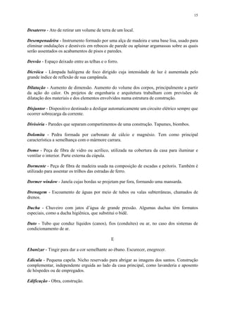 15
Desaterro - Ato de retirar um volume de terra de um local.
Desempenadeira - Instrumento formado por uma alça de madeira e uma base lisa, usado para
eliminar ondulações e desníveis em rebocos de parede ou aplainar argamassas sobre as quais
serão assentados os acabamentos de pisos e paredes.
Desvão - Espaço deixado entre as telhas e o forro.
Dicróica - Lâmpada halógena de foco dirigido cuja intensidade de luz é aumentada pelo
grande índice de reflexão de sua campânula.
Dilatação - Aumento de dimensão. Aumento do volume dos corpos, principalmente a partir
da ação do calor. Os projetos de engenharia e arquitetura trabalham com previsões de
dilatação dos materiais e dos elementos envolvidos numa estrutura de construção.
Disjuntor - Dispositivo destinado a desligar automaticamente um circuito elétrico sempre que
ocorrer sobrecarga da corrente.
Divisória - Paredes que separam compartimentos de uma construção. Tapumes, biombos.
Dolomita - Pedra formada por carbonato de cálcio e magnésio. Tem como principal
característica a semelhança com o mármore carrara.
Domo - Peça de fibra de vidro ou acrílico, utilizada na cobertura da casa para iluminar e
ventilar o interior. Parte externa da cúpula.
Dormente - Peça de fibra de madeira usada na composição de escadas e peitoris. Também é
utilizado para assentar os trilhos das estradas de ferro.
Dormer window - Janela cujas bordas se projetam par fora, formando uma mansarda.
Drenagem - Escoamento de águas por meio de tubos ou valas subterrâneas, chamados de
drenos.
Ducha - Chuveiro com jatos d’água de grande pressão. Algumas duchas têm formatos
especiais, como a ducha higiênica, que substitui o bidê.
Duto - Tubo que conduz líquidos (canos), fios (conduítes) ou ar, no caso dos sistemas de
condicionamento de ar.
E
Ebanizar - Tingir para dar a cor semelhante ao ébano. Escurecer, enegrecer.
Edícula - Pequena capela. Nicho reservado para abrigar as imagens dos santos. Construção
complementar, independente erguida ao lado da casa principal, como lavanderia e aposento
de hóspedes ou de empregados.
Edificação - Obra, construção.
 