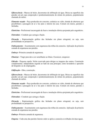 16
Eflorescência - Marcas de bolor, decorrentes da infiltração de água. Deixa na superfície das
paredes um pó cuja composição é predominantemente de nitrato de potássio, popularmente
chamado de salitre.
Elemento vazado - Peça produzida em concreto, cerâmica ou vidro, dotada de aberturas que
possibilitam a passagem de ar e luz para o interior da casa. Comum em muros, paredes e
fachadas.
Eletricista - Profissional encarregado de fazer a instalação elétrica projetada pelo engenheiro.
Eletroduto - Conduíte que carrega a fiação.
Elevação - Representação gráfica das fachadas em plano ortogonal, ou seja, sem
profundidade ou perspectiva.
Emboçamento - Assentamento com argamassa das telhas da cumeeira. Aplicação da primeira
camada de argamassa nas paredes.
Emboço -Primeira camada de argamassa.
Ebanizar - Tingir para dar a cor semelhante ao ébano. Escurecer, enegrecer.
Edícula - Pequena capela. Nicho reservado para abrigar as imagens dos santos. Construção
complementar, independente erguida ao lado da casa principal, como lavanderia e aposento
de hóspedes ou de empregados.
Edificação - Obra, construção.
Eflorescência - Marcas de bolor, decorrentes da infiltração de água. Deixa na superfície das
paredes um pó cuja composição é predominantemente de nitrato de potássio, popularmente
chamado de salitre.
Elemento vazado - Peça produzida em concreto, cerâmica ou vidro, dotada de aberturas que
possibilitam a passagem de ar e luz para o interior da casa. Comum em muros, paredes e
fachadas.
Eletricista - Profissional encarregado de fazer a instalação elétrica projetada pelo engenheiro.
Eletroduto - Conduíte que carrega a fiação.
Elevação - Representação gráfica das fachadas em plano ortogonal, ou seja, sem
profundidade ou perspectiva.
Emboçamento - Assentamento com argamassa das telhas da cumeeira. Aplicação da primeira
camada de argamassa nas paredes.
Emboço -Primeira camada de argamassa.
Empena - Cada uma das paredes laterais onde se apóia a cumeeira os telhados de duas águas.
 