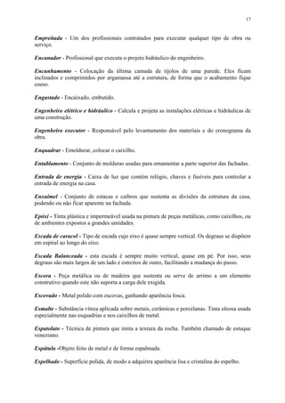 17
Empreitada - Um dos profissionais contratados para executar qualquer tipo de obra ou
serviço.
Encanador - Profissional que executa o projeto hidráulico do engenheiro.
Encunhamento - Colocação da última camada de tijolos de uma parede. Eles ficam
inclinados e comprimidos por argamassa até a estrutura, de forma que o acabamento fique
coeso.
Engastado - Encaixado, embutido.
Engenheiro elétrico e hidráulico - Calcula e projeta as instalações elétricas e hidráulicas de
uma construção.
Engenheiro executor - Responsável pelo levantamento dos materiais e do cronograma da
obra.
Enquadrar - Emoldurar, colocar o caixilho.
Entablamento - Conjunto de molduras usadas para ornamentar a parte superior das fachadas.
Entrada de energia - Caixa de luz que contém relógio, chaves e fusíveis para controlar a
entrada de energia na casa.
Enxaimel - Conjunto de estacas e caibros que sustenta as divisões da estrutura da casa,
podendo ou não ficar aparente na fachada.
Epóxi - Tinta plástica e impermeável usada na pintura de peças metálicas, como caixilhos, ou
de ambientes expostos a grandes umidades.
Escada de caracol - Tipo de escada cujo eixo é quase sempre vertical. Os degraus se dispõem
em espiral ao longo do eixo.
Escada Balanceada - esta escada é sempre muito vertical, quase em pé. Por isso, seus
degraus são mais largos de um lado e estreitos de outro, facilitando a mudança do passo.
Escora - Peça metálica ou de madeira que sustenta ou serve de arrimo a um elemento
construtivo quando este não suporta a carga dele exigida.
Escovado - Metal polido com escovas, ganhando aparência fosca.
Esmalte - Substância vítrea aplicada sobre metais, cerâmicas e porcelanas. Tinta oleosa usada
especialmente nas esquadrias e nos caixilhos de metal.
Espatolato - Técnica de pintura que imita a textura da rocha. Também chamado de estuque
veneziano.
Espátula -Objeto feito de metal e de forma espalmada.
Espelhado - Superfície polida, de modo a adquirira aparência lisa e cristalina do espelho.
 