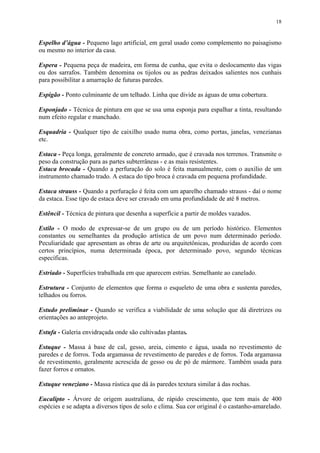 18
Espelho d’água - Pequeno lago artificial, em geral usado como complemento no paisagismo
ou mesmo no interior da casa.
Espera - Pequena peça de madeira, em forma de cunha, que evita o deslocamento das vigas
ou dos sarrafos. Também denomina os tijolos ou as pedras deixados salientes nos cunhais
para possibilitar a amarração de futuras paredes.
Espigão - Ponto culminante de um telhado. Linha que divide as águas de uma cobertura.
Esponjado - Técnica de pintura em que se usa uma esponja para espalhar a tinta, resultando
num efeito regular e manchado.
Esquadria - Qualquer tipo de caixilho usado numa obra, como portas, janelas, venezianas
etc.
Estaca - Peça longa, geralmente de concreto armado, que é cravada nos terrenos. Transmite o
peso da construção para as partes subterrâneas - e as mais resistentes.
Estaca brocada - Quando a perfuração do solo é feita manualmente, com o auxílio de um
instrumento chamado trado. A estaca do tipo broca é cravada em pequena profundidade.
Estaca strauss - Quando a perfuração é feita com um aparelho chamado strauss - daí o nome
da estaca. Esse tipo de estaca deve ser cravado em uma profundidade de até 8 metros.
Estêncil - Técnica de pintura que desenha a superfície a partir de moldes vazados.
Estilo - O modo de expressar-se de um grupo ou de um período histórico. Elementos
constantes ou semelhantes da produção artística de um povo num determinado período.
Peculiaridade que apresentam as obras de arte ou arquitetônicas, produzidas de acordo com
certos princípios, numa determinada época, por determinado povo, segundo técnicas
específicas.
Estriado - Superfícies trabalhada em que aparecem estrias. Semelhante ao canelado.
Estrutura - Conjunto de elementos que forma o esqueleto de uma obra e sustenta paredes,
telhados ou forros.
Estudo preliminar - Quando se verifica a viabilidade de uma solução que dá diretrizes ou
orientações ao anteprojeto.
Estufa - Galeria envidraçada onde são cultivadas plantas.
Estuque - Massa à base de cal, gesso, areia, cimento e água, usada no revestimento de
paredes e de forros. Toda argamassa de revestimento de paredes e de forros. Toda argamassa
de revestimento, geralmente acrescida de gesso ou de pó de mármore. Também usada para
fazer forros e ornatos.
Estuque veneziano - Massa rústica que dá às paredes textura similar à das rochas.
Eucalipto - Árvore de origem australiana, de rápido crescimento, que tem mais de 400
espécies e se adapta a diversos tipos de solo e clima. Sua cor original é o castanho-amarelado.
 