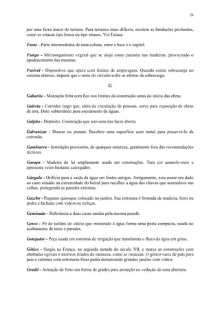 20
por uma faixa maior do terreno. Para terrenos mais difíceis, existem as fundações profundas,
como as estacas tipo broca ou tipo strauss. Ver Estaca.
Fuste - Parte intermediária de uma coluna, entre a base e o capitel.
Fungo - Microorganismo vegetal que se aloja como parasita nas madeiras, provocando o
apodrecimento das mesmas.
Fusível - Dispositivo que opera com limites de amperagem. Quando existe sobrecarga no
sistema elétrico, impede que o resto do circuito sofra os efeitos da sobrecarga.
G
Gabarito - Marcação feita com fios nos limites da construção antes do início das obras.
Galeria - Corredor largo que, além da circulação de pessoas, serve para exposição de obras
de arte. Duto subterrâneo para escoamento de águas.
Galpão - Depósito. Construção que tem uma das faces aberta.
Galvanizar - Dourar ou pratear. Recobrir uma superfície com metal para preservá-lo da
corrosão.
Gambiarra - Instalação provisória, de qualquer natureza, geralmente fora das recomendações
técnicas.
Garapa - Madeira de lei amplamente usada em construções. Tem cor amarelo-ouro e
apresenta veios bastante carregados.
Gárgula - Orifício para a saída da água em fontes antigas. Antigamente, esse nome era dado
ao cano situado na extremidade do beiral para recolher a água das chuvas que acumulava nas
calhas, protegendo as paredes externas.
Gazebo - Pequeno quiosque colocado no jardim. Sua estrutura é formada de madeira, ferro ou
pedra e fachada com vidros ou treliças.
Geminada - Referência a duas casas unidas pela mesma parede.
Gesso - Pó de sulfato de cálcio que misturado à água forma uma pasta compacta, usada no
acabamento de tetos e paredes.
Gotejador - Peça usada em sistemas de irrigação que transforma o fluxo da água em gotas.
Gótico - Surgiu na França, na segunda metade do século XII, e marca as construções com
abóbadas ogivais e motivos tirados da natureza, como as rosáceas. O gótico varia de país para
país e culmina com estruturas finas pedra demarcando grandes janelas com vidros.
Gradil - Armação de ferro em forma de grades para proteção ou vedação de uma abertura.
 