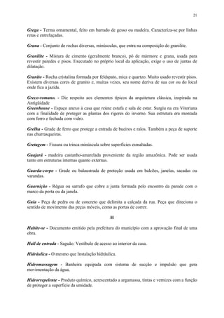 21
Grega - Terma ornamental, feito em barrado de gesso ou madeira. Caracteriza-se por linhas
retas e entrelaçadas.
Grana - Conjunto de rochas diversas, minúsculas, que entra na composição do granilite.
Granilite - Mistura de cimento (geralmente branco), pó de mármore e grana, usada para
revestir paredes e pisos. Executado no próprio local da aplicação, exige o uso de juntas de
dilatação.
Granito - Rocha cristalina formada por feldspato, mica e quartzo. Muito usado revestir pisos.
Existem diversas cores de granito e, muitas vezes, seu nome deriva de sua cor ou do local
onde fica a jazida.
Greco-romano. - Diz respeito aos elementos típicos da arquitetura clássica, inspirada na
Antigüidade
Greenhouse - Espaço anexo à casa que reúne estufa e sala de estar. Surgiu na era Vitoriana
com a finalidade de proteger as plantas dos rigores do inverno. Sua estrutura era montada
com ferro e fechada com vidro.
Grelha - Grade de ferro que protege a entrada de bueiros e ralos. Também a peça de suporte
nas churrasqueiras.
Gretagem - Fissura ou trinca minúscula sobre superfícies esmaltadas.
Guajará - madeira castanho-amarelada proveniente da região amazônica. Pode ser usada
tanto em estruturas internas quanto externas.
Guarda-corpo - Grade ou balaustrada de proteção usada em balcões, janelas, sacadas ou
varandas.
Guarnição - Régua ou sarrafo que cobre a junta formada pelo encontro da parede com o
marco da porta ou da janela.
Guia - Peça de pedra ou de concreto que delimita a calçada da rua. Peça que direciona o
sentido de movimento das peças móveis, como as portas de correr.
H
Habite-se - Documento emitido pela prefeitura do município com a aprovação final de uma
obra.
Hall de entrada - Saguão. Vestíbulo de acesso ao interior da casa.
Hidráulica - O mesmo que Instalação hidráulica.
Hidromassagem - Banheira equipada com sistema de sucção e impulsão que gera
movimentação da água.
Hidrorrepelente - Produto químico, acrescentado a argamassa, tintas e vernizes com a função
de proteger a superfície da umidade.
 