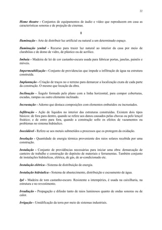 22
Home theatre - Conjuntos de equipamentos de áudio e vídeo que reproduzem em casa as
características sonoras e de projeção de cinemas.
I
Iluminação - Arte de distribuir luz artificial ou natural a um determinado espaço.
Iluminação zenital - Recurso para trazer luz natural ao interior da casa por meio de
clarabóias e de domo de vidro, de plástico ou de acrílico.
Imbuía - Madeira de lei de cor castanho-escura usada para fabricar portas, janelas, painéis e
móveis.
Impermeabilização - Conjunto de providencias que impede a infiltração de água na estrutura
construída.
Implantação - Criação de traços no o terreno para demarcar a localização exata de cada parte
da construção. O mesmo que locação da obra.
Inclinação - Ângulo formado pelo plano com a linha horizontal, para compor coberturas,
escadas, rampas ou outro elemento inclinado.
Incrustação - Adorno que destaca composições com elementos embutidos ou incrustados.
Infiltração - Ação de líquidos no interior das estruturas construídas. Existem dois tipos
básicos: de fora para dentro, quando se refere aos danos causados pelas chuvas ou pelo lençol
freático; e de entro para fora, quando a construção sofre os efeitos de vazamentos ou
problemas no sistema hidráulico.
Inoxidável - Refere-se aos metais submetidos a processos que os protegem da oxidação.
Insolação - Quantidade de energia térmica proveniente dos raios solares recebida por uma
construção.
Instalação - Conjunto de providências necessárias para iniciar uma obra: demarcação de
canteiro de trabalho e construção do depósito de materiais e ferramentas. Também conjunto
de instalações hidráulicas, elétrica, de gás, de ar-condicionado etc.
Instalação elétrica - Sistema de distribuição de energia.
Instalação hidráulica - Sistema de abastecimento, distribuição e escoamento de água.
Ipê - Madeira de tom castanho-escuro. Resistente a intempéries, é usada na caixilharia, na
estrutura e no revestimento.
Irradiação - Propagação e difusão tanto de raios luminosos quanto de ondas sonoras ou de
calor.
Irrigação - Umidificação da terra por meio de sistemas industriais.
 