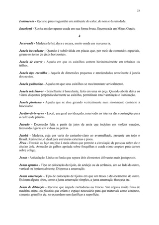 23
Isolamento - Recurso para resguardar um ambiente do calor, do som e da umidade.
Itacolomi - Rocha antiderrapante usada em sua forma bruta. Encontrada em Minas Gerais.
J
Jacarandá - Madeira de lei, dura e escura, muito usada em marcenaria.
Janela basculante - Quando é subdividida em placas que, por meio de comandos especiais,
giram em torno de eixos horizontais.
Janela de correr - Aquela em que os caixilhos correm horizontalmente em rebaixos ou
trilhos.
Janela tipo escotilha - Aquela de dimensões pequenas e arredondadas semelhante à janela
dos navios.
Janela guilhotina - Aquela em que seus caixilhos se movimentam verticalmente.
Janela máximo-ar - Semelhante à basculante, feita em uma só peça. Quando aberta deixa os
vidros dispostos perpendicularmente ao caixilho, permitindo total ventilação e iluminação.
Janela pivotante - Aquela que se abre girando verticalmente num movimento contrário a
basculante.
Jardim-de-inverno - Local, em geral envidraçado, reservado no interior das construções para
o cultivo de plantas.
Jateado - Decoração feita a partir de jatos de areia que incidem em moldes vazados,
formando figuras em vidros ou pedras.
Jatobá - Madeira, cuja cor varia do castanho-claro ao avermelhado, presente em todo o
Brasil. Resistente, é ideal para estruturas externas e pisos.
Jirau - Estrado ou laje em piso à meia altura que permite a circulação de pessoas sobre ele e
abaixo dele. Armação de galhos apoiada sobre forquilhas e usada como amparo para carnes
sobre o fogo.
Junta - Articulação. Linha ou fenda que separa dois elementos diferentes mais justapostos.
Junta aprumo - Tipo de colocação do tijolo, do azulejo ou da cerâmica, um ao lado do outro,
vertical ou horizontalmente. Dispensa a amarração.
Junta amarração - Tipo de colocação de tijolos em que um trava o deslocamento do outro.
Existem alguns tipos, como a junta amarração simples, a junta amarração francesa etc.
Junta de dilatação - Recurso que impede rachaduras ou trincas. São réguas muito finas de
madeira, metal ou plástico que criam o espaço necessário para que materiais como concreto,
cimento, granilite etc. se expandam sem danificar a superfície.
 