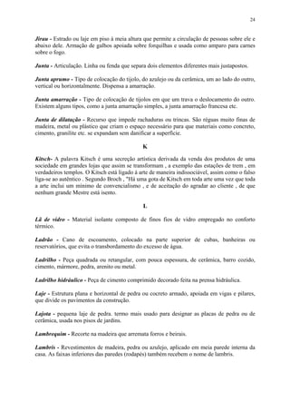24
Jirau - Estrado ou laje em piso à meia altura que permite a circulação de pessoas sobre ele e
abaixo dele. Armação de galhos apoiada sobre forquilhas e usada como amparo para carnes
sobre o fogo.
Junta - Articulação. Linha ou fenda que separa dois elementos diferentes mais justapostos.
Junta aprumo - Tipo de colocação do tijolo, do azulejo ou da cerâmica, um ao lado do outro,
vertical ou horizontalmente. Dispensa a amarração.
Junta amarração - Tipo de colocação de tijolos em que um trava o deslocamento do outro.
Existem alguns tipos, como a junta amarração simples, a junta amarração francesa etc.
Junta de dilatação - Recurso que impede rachaduras ou trincas. São réguas muito finas de
madeira, metal ou plástico que criam o espaço necessário para que materiais como concreto,
cimento, granilite etc. se expandam sem danificar a superfície.
K
Kitsch- A palavra Kitsch é uma secreção artística derivada da venda dos produtos de uma
sociedade em grandes lojas que assim se transformam , a exemplo das estações de trem , em
verdadeiros templos. O Kitsch está ligado à arte de maneira indissociável, assim como o falso
liga-se ao autêntico . Segundo Broch , "Há uma gota de Kitsch em toda arte uma vez que toda
a arte inclui um mínimo de convencialismo , e de aceitação do agradar ao cliente , de que
nenhum grande Mestre está isento.
L
Lã de vidro - Material isolante composto de finos fios de vidro empregado no conforto
térmico.
Ladrão - Cano de escoamento, colocado na parte superior de cubas, banheiras ou
reservatórios, que evita o transbordamento do excesso de água.
Ladrilho - Peça quadrada ou retangular, com pouca espessura, de cerâmica, barro cozido,
cimento, mármore, pedra, arenito ou metal.
Ladrilho hidráulico - Peça de cimento comprimido decorado feita na prensa hidráulica.
Laje - Estrutura plana e horizontal de pedra ou cocreto armado, apoiada em vigas e pilares,
que divide os pavimentos da construção.
Lajota - pequena laje de pedra. termo mais usado para designar as placas de pedra ou de
cerâmica, usada nos pisos de jardins.
Lambrequim - Recorte na madeira que arremata forros e beirais.
Lambris - Revestimentos de madeira, pedra ou azulejo, aplicado em meia parede interna da
casa. As faixas inferiores das paredes (rodapés) também recebem o nome de lambris.
 