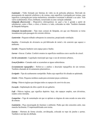 25
Laminado - Vidro formado por lâminas de vidro ou de películas plásticas. Derivado do
prensamento de material celulósico e de resinas, cuja superfície é protegida por resinas, cuja
superfície é protegida por resina melamínica, tornando-o resistente à abrasão e ao calor. Tem
vários acabamentos; fosco, brilhante, texturizado ou uma variação ondulada.
Lâmpada fluorescente - Dispositivo eletroquímico no qual a luz é gerada a partir de
substâncias, como o flúor, o cloro, o bromo e o iodo, colocadas no tubo. Também chamada
de lâmpada halógena.
Lâmpada incandescente - Tipo mais comum de lâmpada, em que um filamento se torna
incandescente pela passagem de corrente elétrica.
Lanternim - Pequeno telhado sobreposto às cumeeiras, propiciando ventilação.
Lareira - Construção de alvenaria ou pré-fabricada de metal e de concreto que aquece o
ambiente.
Lavabo - Pequeno banheiro sem espaço para o banho.
Lavrar - Gravar. Cunhar. Conferir ornatos às superfícies metálicas com o auxílio do cinzel.
Lei de zoneamento - Legislação municipal que rege o uso de terrenos urbanos,
Lençol freático - Camada onde se acumulam as águas subterrâneas.
Levantamento topográfico - Refere-se a análise e descrição topográfica de um terreno.
Também chamado de levantamento planimétrico.
Levigado - Tipo de acabamento semipolido. Pedra cuja superfície foi alisada ou aplainada.
Listelo - Filete. Pequena moldura usada para arrematar peças cerâmicas.
Living - Palavra inglesa que designa todos os espaços de convívio da casa.
Locação - Implantação da obra a partir de um gabarito.
Loft - Palavra inglesa, que significa depósito. hoje, são espaços amplos, sem divisórias,
usados como moradia.
Longarina - Viga de sustentação em que se apóiam os degraus de uma escada ou uma série
de estacas.
Luminária - Peça encarregada de iluminar o ambiente. Pedra que não concentra calor, mas
mancha facilmente. É impermeabilizada com resina.
Luneta - Abertura de forma circular, envidraçada, colocada no topo de janelas e portas.
Também é um tipo de abóbada.
 