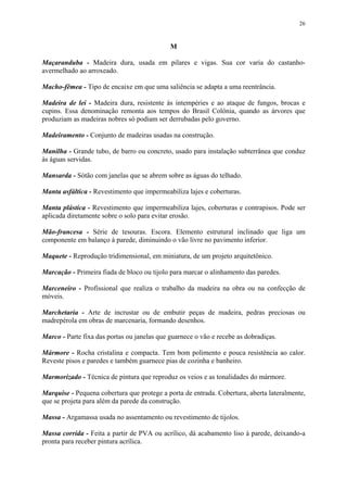 26
M
Maçaranduba - Madeira dura, usada em pilares e vigas. Sua cor varia do castanho-
avermelhado ao arroxeado.
Macho-fêmea - Tipo de encaixe em que uma saliência se adapta a uma reentrância.
Madeira de lei - Madeira dura, resistente às intempéries e ao ataque de fungos, brocas e
cupins. Essa denominação remonta aos tempos do Brasil Colônia, quando as árvores que
produziam as madeiras nobres só podiam ser derrubadas pelo governo.
Madeiramento - Conjunto de madeiras usadas na construção.
Manilha - Grande tubo, de barro ou concreto, usado para instalação subterrânea que conduz
às águas servidas.
Mansarda - Sótão com janelas que se abrem sobre as águas do telhado.
Manta asfáltica - Revestimento que impermeabiliza lajes e coberturas.
Manta plástica - Revestimento que impermeabiliza lajes, coberturas e contrapisos. Pode ser
aplicada diretamente sobre o solo para evitar erosão.
Mão-francesa - Série de tesouras. Escora. Elemento estrutural inclinado que liga um
componente em balanço à parede, diminuindo o vão livre no pavimento inferior.
Maquete - Reprodução tridimensional, em miniatura, de um projeto arquitetônico.
Marcação - Primeira fiada de bloco ou tijolo para marcar o alinhamento das paredes.
Marceneiro - Profissional que realiza o trabalho da madeira na obra ou na confecção de
móveis.
Marchetaria - Arte de incrustar ou de embutir peças de madeira, pedras preciosas ou
madrepérola em obras de marcenaria, formando desenhos.
Marco - Parte fixa das portas ou janelas que guarnece o vão e recebe as dobradiças.
Mármore - Rocha cristalina e compacta. Tem bom polimento e pouca resistência ao calor.
Reveste pisos e paredes e também guarnece pias de cozinha e banheiro.
Marmorizado - Técnica de pintura que reproduz os veios e as tonalidades do mármore.
Marquise - Pequena cobertura que protege a porta de entrada. Cobertura, aberta lateralmente,
que se projeta para além da parede da construção.
Massa - Argamassa usada no assentamento ou revestimento de tijolos.
Massa corrida - Feita a partir de PVA ou acrílico, dá acabamento liso à parede, deixando-a
pronta para receber pintura acrílica.
 