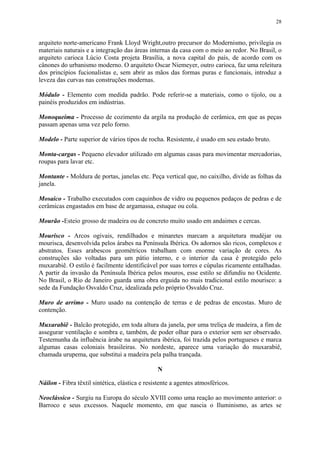 28
arquiteto norte-americano Frank Lloyd Wright,outro precursor do Modernismo, privilegia os
materiais naturais e a integração das áreas internas da casa com o meio ao redor. No Brasil, o
arquiteto carioca Lúcio Costa projeta Brasília, a nova capital do país, de acordo com os
cânones do urbanismo moderno. O arquiteto Oscar Niemeyer, outro carioca, faz uma releitura
dos princípios fucionalistas e, sem abrir as mãos das formas puras e funcionais, introduz a
leveza das curvas nas construções modernas.
Módulo - Elemento com medida padrão. Pode referir-se a materiais, como o tijolo, ou a
painéis produzidos em indústrias.
Monoqueima - Processo de cozimento da argila na produção de cerâmica, em que as peças
passam apenas uma vez pelo forno.
Modelo - Parte superior de vários tipos de rocha. Resistente, é usado em seu estado bruto.
Monta-cargas - Pequeno elevador utilizado em algumas casas para movimentar mercadorias,
roupas para lavar etc.
Montante - Moldura de portas, janelas etc. Peça vertical que, no caixilho, divide as folhas da
janela.
Mosaico - Trabalho executados com caquinhos de vidro ou pequenos pedaços de pedras e de
cerâmicas engastados em base de argamassa, estuque ou cola.
Mourão -Esteio grosso de madeira ou de concreto muito usado em andaimes e cercas.
Mourisco - Arcos ogivais, rendilhados e minaretes marcam a arquitetura mudéjar ou
mourisca, desenvolvida pelos árabes na Península Ibérica. Os adornos são ricos, complexos e
abstratos. Esses arabescos geométricos trabalham com enorme variação de cores. As
construções são voltadas para um pátio interno, e o interior da casa é protegido pelo
muxarabiê. O estilo é facilmente identificável por suas torres e cúpulas ricamente entalhadas.
A partir da invasão da Península Ibérica pelos mouros, esse estilo se difundiu no Ocidente.
No Brasil, o Rio de Janeiro guarda uma obra erguida no mais tradicional estilo mourisco: a
sede da Fundação Osvaldo Cruz, idealizada pelo próprio Osvaldo Cruz.
Muro de arrimo - Muro usado na contenção de terras e de pedras de encostas. Muro de
contenção.
Muxarabiê - Balcão protegido, em toda altura da janela, por uma treliça de madeira, a fim de
assegurar ventilação e sombra e, também, de poder olhar para o exterior sem ser observado.
Testemunha da influência árabe na arquitetura ibérica, foi trazida pelos portugueses e marca
algumas casas coloniais brasileiras. No nordeste, aparece uma variação do muxarabiê,
chamada urupema, que substitui a madeira pela palha trançada.
N
Náilon - Fibra têxtil sintética, elástica e resistente a agentes atmosféricos.
Neoclássico - Surgiu na Europa do século XVIII como uma reação ao movimento anterior: o
Barroco e seus excessos. Naquele momento, em que nascia o Iluminismo, as artes se
 