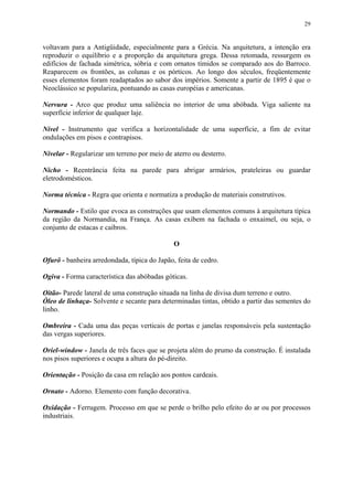29
voltavam para a Antigüidade, especialmente para a Grécia. Na arquitetura, a intenção era
reproduzir o equilíbrio e a proporção da arquitetura grega. Dessa retomada, ressurgem os
edifícios de fachada simétrica, sóbria e com ornatos tímidos se comparado aos do Barroco.
Reaparecem os frontões, as colunas e os pórticos. Ao longo dos séculos, freqüentemente
esses elementos foram readaptados ao sabor dos impérios. Somente a partir de 1895 é que o
Neoclássico se populariza, pontuando as casas européias e americanas.
Nervura - Arco que produz uma saliência no interior de uma abóbada. Viga saliente na
superfície inferior de qualquer laje.
Nível - Instrumento que verifica a horizontalidade de uma superfície, a fim de evitar
ondulações em pisos e contrapisos.
Nivelar - Regularizar um terreno por meio de aterro ou desterro.
Nicho - Reentrância feita na parede para abrigar armários, prateleiras ou guardar
eletrodomésticos.
Norma técnica - Regra que orienta e normatiza a produção de materiais construtivos.
Normando - Estilo que evoca as construções que usam elementos comuns à arquitetura típica
da região da Normandia, na França. As casas exibem na fachada o enxaimel, ou seja, o
conjunto de estacas e caibros.
O
Ofurô - banheira arredondada, típica do Japão, feita de cedro.
Ogiva - Forma característica das abóbadas góticas.
Oitão- Parede lateral de uma construção situada na linha de divisa dum terreno e outro.
Óleo de linhaça- Solvente e secante para determinadas tintas, obtido a partir das sementes do
linho.
Ombreira - Cada uma das peças verticais de portas e janelas responsáveis pela sustentação
das vergas superiores.
Oriel-window - Janela de três faces que se projeta além do prumo da construção. É instalada
nos pisos superiores e ocupa a altura do pé-direito.
Orientação - Posição da casa em relação aos pontos cardeais.
Ornato - Adorno. Elemento com função decorativa.
Oxidação - Ferrugem. Processo em que se perde o brilho pelo efeito do ar ou por processos
industriais.
 