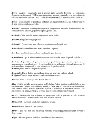 3
Acervo Técnico - Documento que é emitido pelo Conselho Regional de Engenharia
Arquitetura e Agronomia (CREA) que apresenta os serviços executados pelo profissional na
empresa contratante. Em São Paulo é conhecido como CAT -(Certidão de Acervo Técnico).
Acesso - É um caminho de entrada ou saída para um determinado local , que pode ser através
de uma rampa, escada ou corredor.
Acessório Geralmente é usado para designar os componentes opcionais de um sanitário tais
como cabideiro, toalheiro, papeleira, espelho, pítons .etc..
Acetinado - Todo material tratado para parecer com o cetim.
Acidente - Irregularidades geográficas .
Aclimação - Processo pelo qual o homem se adapta a um clima diverso.
Aclive - Desnível considerado de baixo para cima ; íngreme.
Aço - Ferro combinado com carbono e endurecido pela têmpera.
Aço-carbono - Liga de aço e carbono que resulta num material leve e de grande resistência.
Acobertar- Expressão usada para aqueles maus profissionais que assinam projetos e não
acompanham a execução da obra , deixando o leigo tocar a obra sem orientações técnicas . O
profissional está acobertando o leigo no exercício ilegal da profissão.
Acomodação - Cômodo , adaptação espacial.
Aconchado - Diz-se do teto construído de forma que aproveita o vão do telhado
Acrópole - Cidadela na parte mais elevada das cidades gregas .
Acústica - Parte da física que trata do som e ruídos .
Adam - Estilo iniciado com o arquiteto inglês Robert Adam, que teve grade influência nas
construções do colonial americano dos séculos XVIII e XIX. As casas desse estilo são altas,
com detalhes leves e pórticos elaborados a partir de elementos de arquitetura clássica. Sua
maior marca é a luneta, espécie de abóbada feita de vidro sobre a porta principal.
Adega - Aposento em geral existente no subterrâneo onde se guardam o vinho e outras
bebidas alcoólicas. Despensa para azeite , mel e outros liquidos .
Adensamento- Expressão usada para a ocupação urbana .
Adequar Tornar favorável , aproveitável .
Adobe - Tijolo feito com uma mistura de barro cru, areia em pequena quantidade, estrume e
fibra vegetal.
Afagar - Nivelar, aplainar, desbastar, saliências ou alisar madeiras.
 