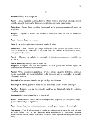 30
P
Padrão - Modelo. Marco de pedra.
Painel - Grande superfície decorada, tanto no interior como no exterior da construção. Nesse
sentido, apresenta composições de mosaicos, pastilhas, porcelanas ou cerâmicas.
Paisagismo - Estudo da preparação e da composição da paisagem como complemento da
arquitetura.
Palafita - Conjunto de estacas que sustenta a construção acima do solo nas habitações
lacustres.
Pano - Extensão de parede ou muro.
Pano de vidro - Extensão plana, como uma parede, de vidro.
Parapeito - Peitoril. Proteção que atinge a altura do peito, presente em janelas, terraços,
sacadas, patamares etc. Diferencia-se do guarda-corpo por se tratar de um elemento inteiro,
sem grades ou balaústres.
Parede - Elemento de vedação ou separação de ambientes, geralmente construído em
alvenaria.
Parede solteira - Aquela que não alcança o forro.
Parquê - Ou parquete. Piso feito da composição de tacos, que formam desenhos a partir da
mistura de tonalidades de várias madeiras.
Partido - Opção arquitetônica que atende a diversos fatores: topografia do terreno, condições
locais, necessidades de quem vai habitar, verba disponível para a construção e a intenção
plástica do arquiteto.
Passarela - Corredor estreito e elevado que interliga dois cômodos.
Passadiço - Corredor, galeria ou ponte que liga dois setores ou alas de uma construção.
Pastilha - Pequena peça de revestimento, quadrada ou hexagonal, feita de cerâmica,
porcelana ou vidro.
Patamar - Piso que separa os lances de uma escada.
Pátina - Efeito oxidado, obtido artificialmente por meio de pintura ou pela ação do tempo,
que dá aspecto antigo às superfícies.
Pátio - Espaço descoberto no interior das casas e cercado pelos elementos da construção.
Pau-a-pique - Tipo de taipa em que as paredes apresentam uma armação de varas ou paus
verticais, unidos entre si por pequenas varas eqüidistantes e horizontais, situadas
alternadamente do lado de fora e de dentro. Toda essa trama é, posteriormente, preenchida de
barro.
 