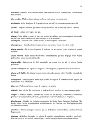 31
Pau-brasil - Madeira de cor avermelhada, com manchas escuras, de talhe duro. Aceita muito
bem o verniz.
Pau-marfim - Madeira de cor clara e uniforme mais usada em marcenaria.
Pavimento- Andar. Conjunto de dependências de um edifício situadas num mesmo nível.
Peanha - Pequeno pedestal, que apóia vasos e esculturas, em balanço em relação à parede.
Pé-direito - Altura entre o piso e o teto.
Pedra - Corpo sólido extraído da terra, ou partido do rochedo, que se emprega na construção
de edifícios, no revestimento de pisos e em peças de acabamento.
Pedra goiás - Parecida com a pedra mineira, é antiderrapante e brilhante.
Pedra jaraguá - Semelhante ao moledo, apenas mais plana. Usado em estado bruto.
Pedra madeira - De textura irregular, é aplicada em seu estado bruto ou com as bordas
serradas.
Pedra mineira - Pedra muito absorvente e antiderrapante que não propaga calor. Aceita
polimento e resina impermeabilizante.
Pedra-sabão - Pedra mole de fácil modelação que resiste bem ao sol e à chuva. Aceita
polimento.
Pedra Santa Izabel- De superfície irregular r antiderrapante, suporta os choques mecânicos.
Pedra verde-bahia - Resistente bem as intempéries, não retém o calor. Também chamada de
fuxita.
Pedregulhão - Designação de pedra cujo formato é irregular. É retirado dos rios e pode ser
usado como peça ornamental.
Pedreiro - Profissional encarregado de preparar a alvenaria.
Peitoril - Base inferior das janelas que se projeta além da parede e funciona como parapeito.
Pérgola - Proteção vazada, apoiada em colunas ou em balanço, composta de elementos
paralelos feitos de madeira, alvenaria, concreto etc. Também chamada de pergolado.
Peroba rosa - Madeira em extinção, proveniente de Goiás, Santa Catarina, Rondônia, São
Paulo, Minas Gerais, Mato Grosso e Mato Grosso do Sul. Sua cor varia do róseo-amarelado
ao amarelo-queimado.
Perobinha - Própria da região litorânea que vai do Espírito Santo até Santa Catarina, tem cor
bege-rosada.
Persiana - Caixilhos formados por tábuas de madeira, tiras plásticas, metálicas ou têxteis.
Elas são estreitas, horizontais e móveis para ventilar e regular a entradas de raios solares.
 