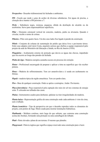 32
Perspectiva - Desenho tridimensional de fachadas e ambientes.
PH - Escala que mede o grau de acidez de diversas substâncias. Em águas de piscina, a
cloração deve manter o PH próximo a 7.
Piche - Substância negra, resinosa, pegajosa, obtida da destilação do alcatrão ou da
terebintina. Serve para impermeabilizar superfícies.
Pilar - Elemento estrutural vertical de concreto, madeira, pedra ou alvenaria. Quando é
circular, recebe o nome de coluna.
Pilastra - Pilar com quatro faces. Um dos seus lados fica ligado à parede da construção.
Pilotis - Conjunto de colunas de sustentação do prédio que deixa livre o pavimento térreo.
Entre seus adeptos está Lúcio Costa, arquiteto carioca que chefiou a equipe responsável pelo
projeto da sede do Ministério da Educação e Saúde, no Rio de Janeiro (1936).
Pingadeira - Acabamento externo de proteção que desvia as águas das chuvas, impedindo
que ela escorra ao longo das paredes da fachada.
Pinho-de-riga - Madeira européia castanho-escura em processo de extinção.
Pintor - Profissional encarregado de preparar e aplicar a tinta na superfície que vão receber
pintura.
Pinus - Madeira de reflorestamento. Tem cor amarelo-clara e é usada em acabamento ou
fôrmas.
Piquiá - madeira típica da região amazônica. Tem cor pardo-clara.
Piso - Base de qualquer construção. Onde se apóia o contrapiso. Andar. Pavimento.
Placa fotovoltaica - Peça responsável pela captação dos raios do sol nos sistemas de energia
solar. É colocada nos telhados das casas.
Plaina - Instrumentos usados para desbastar, aplainar ou tirar irregularidades de madeira.
Planta baixa - Representação gráfica de uma construção onde cada ambiente é visto de cima,
sem o telhado.
Planta isométrica - Tipo de perspectiva em que o desenho reproduz todos os elementos do
projeto, com pontos de fuga. Muito usada para mostrar instalações hidráulicas.
Platibanda - Moldura contínua, mais larga do que saliente, que contorna uma construção
acima dos frechais, formando uma proteção ou uma camuflagem do telhado.
Platô - Parte elevada e plana de um terreno. O mesmo que planalto.
Playground - Palavra inglesa que significa espaço reservado uma construção para o lazer.
 