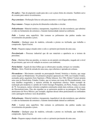 33
Pó xadrez - Tipo de pigmento usado para dar a cor a pisos feitos de cimento. Também serve
de corante para outros revestimentos.
Poço artesiano - Perfuração feita no solo para encontrar o veio d’água subterrâneo.
Poço romano - Tanque ou piscina de dimensões reduzidas e circular.
Policarbonato - Material sintético, transparente, inquebrável, de alta resistência, que substitui
o vidro no fechamento de estrutura s. Garante luminosidade natural ao ambiente.
Polir - Lustrar uma superfície. São comuns os polimentos das pedras usadas nos
revestimentos de paredes e pisos.
Pontalete - Qualquer peça de madeira, colocada a prumo ou inclinada, que trabalha a
compressão. Apoio Escora.
Porão - Pequeno espaço situado entre o solo e o primeiro pavimento de uma casa.
Porcelanizado - Processo industrial que dá aos materiais a aparência ou a textura da
porcelana.
Porta - Abertura feita nas paredes, os muros ou em painéis envidraçados, rasgada até o nível
do pavimento, que serve de vedação ou acesso a um ambiente.
Porta-balcão - Aquela de duas folhas que se abrem para sacadas, terraços ou varandas.
Pórtico - Átrio. Portal de entrada de uma casa, cuja cobertura é apoiada em colunas.
Pós-moderno - Movimento centrado na preocupação formal, histórica e técnica, que surge
como reação ao Modernismo. Os primeiros projetos aparecem em 1950, nos Estados Unidos,
assinados pelos arquitetos Eero Saarinen e Philip Johnson. Em 1962, Robert Venturi projeta
uma casa na Pensilvânia, Estados Unidos, que se tornou um ícone do Pós-modernismo, com
seus detalhes exagerados, a maioria retirada da arquitetura clássica. Outro exemplo de
realização pós-moderna é o prédio do Centro Georges Pompidou, em Paris, França, n década
de 70. Aos poucos, outras vertentes compõem construções ainda mais exóticas, como as casas
do Deconstrutivismo. Elas são erguidas ou se quisessem perder-se na paisagem. No Estado
americanos do Novo México, por exemplo, algumas dessas obras praticamente se confundem
com a paisagem rochosa e seca da pradaria.
Policarbonato - Material sintético, transparente, inquebrável, de alta resistência, que substitui
o vidro no fechamento de estrutura s. Garante luminosidade natural ao ambiente.
Polir - Lustrar uma superfície. São comuns os polimentos das pedras usadas nos
revestimentos de paredes e pisos.
Pontalete - Qualquer peça de madeira, colocada a prumo ou inclinada, que trabalha a
compressão. Apoio Escora.
Porão - Pequeno espaço situado entre o solo e o primeiro pavimento de uma casa.
 