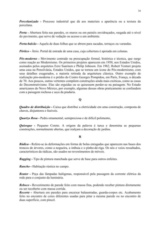 34
Porcelanizado - Processo industrial que dá aos materiais a aparência ou a textura da
porcelana.
Porta - Abertura feita nas paredes, os muros ou em painéis envidraçados, rasgada até o nível
do pavimento, que serve de vedação ou acesso a um ambiente.
Porta-balcão - Aquela de duas folhas que se abrem para sacadas, terraços ou varandas.
Pórtico - Átrio. Portal de entrada de uma casa, cuja cobertura é apoiada em colunas.
Pós-moderno - Movimento centrado na preocupação formal, histórica e técnica, que surge
como reação ao Modernismo. Os primeiros projetos aparecem em 1950, nos Estados Unidos,
assinados pelos arquitetos Eero Saarinen e Philip Johnson. Em 1962, Robert Venturi projeta
uma casa na Pensilvânia, Estados Unidos, que se tornou um ícone do Pós-modernismo, com
seus detalhes exagerados, a maioria retirada da arquitetura clássica. Outro exemplo de
realização pós-moderna é o prédio do Centro Georges Pompidou, em Paris, França, n década
de 70. Aos poucos, outras vertentes compõem construções ainda mais exóticas, como as casas
do Deconstrutivismo. Elas são erguidas ou se quisessem perder-se na paisagem. No Estado
americanos do Novo México, por exemplo, algumas dessas obras praticamente se confundem
com a paisagem rochosa e seca da pradaria.
Q
Quadro de distribuição - Caixa que distribui a eletricidade em uma construção, composta de
chaves, disjuntores e fusíveis.
Quartzo Rosa - Pedra ornamental, semipreciosa e de difícil polimento,
Quiosque - Pequeno Coreto. A origem da palavra é turca e denomina as pequenas
construções, normalmente abertas, que realçam a decoração de jardins.
R
Rádica - Refere-se às deformações em forma de bolas enrugadas que aparecem nas bases dos
troncos de árvores, como a nogueira, a imbuia e o pinho-de-riga. Os nós e veios ressaltados,
característicos da rádicas, são usados no revestimentos de móveis.
Ragging - Tipo de pintura manchada que serve de base para outros enfeites.
Rancho - Habitação rústica no campo.
Reator - Peça das lâmpadas halógenas, responsável pela passagem da corrente elétrica da
rede para o conjunto da luminária.
Reboco - Revestimento de parede feito com massa fina, podendo receber pintura diretamente
ou ser recoberto com massa corrida.
Recorte - Abertura em paredes para encaixar balaustradas, guarda-corpos etc. Acabamento
feito no encontro de cores diferentes usadas para pitar a mesma parede ou no encontro de
duas superfície, com pincel.
 