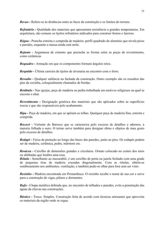 35
Recuo - Refere-se às distâncias entre as faces da construção e os limites do terreno.
Refratário - Qualidade dos materiais que apresentam resistência a grandes temperaturas. Em
arquitetura, são comuns os tijolos refratários indicados para construir fornos e lareiras.
Régua - Prancha estreita e comprida de madeira. perfil quadrado de alumínio que nivela pisos
e paredes, enquanto a massa ainda está mole.
Rejunte - Argamassa de cimento que preenche as frestas entre as peças de revestimento,
como cerâmicas
Requadro - Armação em que os componentes formam ângulos retos.
Respaldo - Última carreira de tijolos de alvenaria no encontro com o forro.
Ressalto - Qualquer saliência na fachada da construção. Outro exemplo são os ressaltos das
pias de cozinha, coloquialmente chamados de bordas.
Retábulo - Nas igrejas, peça de madeira ou pedra trabalhada em motivos religiosos na qual se
encosta o altar.
Revestimento - Designação genérica dos materiais que são aplicados sobre as superfícies
toscas e que são responsáveis pelo acabamento.
Ripa - Peça de madeira, em que se apóiam as telhas. Qualquer peça de madeira fina, estreita e
comprida.
Rococó - Vertente do Barroco que se caracteriza pelo excesso de detalhes e adornos, a
maioria folhada a ouro. O termo serve também para designar obras e objetos de mau gosto
pelo excesso de detalhes.
Rodapé - Faixa de proteção ao longo das bases das paredes, junto ao piso. Os rodapés podem
ser de madeira, cerâmica, pedra, mármore etc.
Rosácea - Caixilho de dimensões grandes e circulares. Ornato colocado no centro dos tetos
ou abóbadas que lembra uma rosa.
Rótula - Semelhante ao muxarabiê, é um caixilho de porta ou janela fechado com uma grade
de pequenas tiras de madeira cruzadas diagonalmente. Com as rótulas, obtém-se
sombreamento nos ambientes, ventilação, e também pode-se olhar para fora sem ser visto.
Roxinho - Madeira encontrada em Pernambuco. O roxinho recebe o nome de sua cor e serve
para a construção de vigas, pilares e dormentes.
Rufo - Chapa metálica dobrada que, no encontro de telhados e paredes, evita a penetração das
águas da chuvas nas construções.
Rústico - Tosco. Simples. Construção feita de acordo com técnicas artesanais que aproveita
os materiais da região onde se ergue.
 