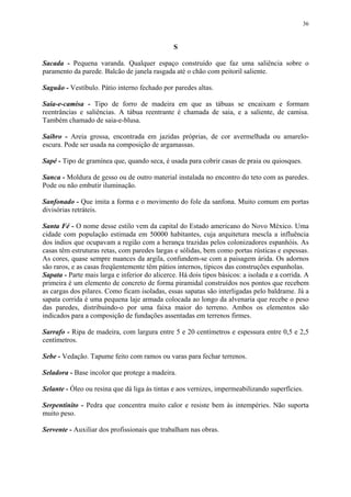 36
S
Sacada - Pequena varanda. Qualquer espaço construído que faz uma saliência sobre o
paramento da parede. Balcão de janela rasgada até o chão com peitoril saliente.
Saguão - Vestíbulo. Pátio interno fechado por paredes altas.
Saia-e-camisa - Tipo de forro de madeira em que as tábuas se encaixam e formam
reentrâncias e saliências. A tábua reentrante é chamada de saia, e a saliente, de camisa.
Também chamado de saia-e-blusa.
Saibro - Areia grossa, encontrada em jazidas próprias, de cor avermelhada ou amarelo-
escura. Pode ser usada na composição de argamassas.
Sapé - Tipo de gramínea que, quando seca, é usada para cobrir casas de praia ou quiosques.
Sanca - Moldura de gesso ou de outro material instalada no encontro do teto com as paredes.
Pode ou não embutir iluminação.
Sanfonado - Que imita a forma e o movimento do fole da sanfona. Muito comum em portas
divisórias retráteis.
Santa Fé - O nome desse estilo vem da capital do Estado americano do Novo México. Uma
cidade com população estimada em 50000 habitantes, cuja arquitetura mescla a influência
dos índios que ocupavam a região com a herança trazidas pelos colonizadores espanhóis. As
casas têm estruturas retas, com paredes largas e sólidas, bem como portas rústicas e espessas.
As cores, quase sempre nuances da argila, confundem-se com a paisagem árida. Os adornos
são raros, e as casas freqüentemente têm pátios internos, típicos das construções espanholas.
Sapata - Parte mais larga e inferior do alicerce. Há dois tipos básicos: a isolada e a corrida. A
primeira é um elemento de concreto de forma piramidal construídos nos pontos que recebem
as cargas dos pilares. Como ficam isoladas, essas sapatas são interligadas pelo baldrame. Já a
sapata corrida é uma pequena laje armada colocada ao longo da alvenaria que recebe o peso
das paredes, distribuindo-o por uma faixa maior do terreno. Ambos os elementos são
indicados para a composição de fundações assentadas em terrenos firmes.
Sarrafo - Ripa de madeira, com largura entre 5 e 20 centímetros e espessura entre 0,5 e 2,5
centímetros.
Sebe - Vedação. Tapume feito com ramos ou varas para fechar terrenos.
Seladora - Base incolor que protege a madeira.
Selante - Óleo ou resina que dá liga às tintas e aos vernizes, impermeabilizando superfícies.
Serpentinito - Pedra que concentra muito calor e resiste bem às intempéries. Não suporta
muito peso.
Servente - Auxiliar dos profissionais que trabalham nas obras.
 
