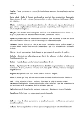 37
Seteira - Fresta. Janela estreita e comprida, inspirada nas aberturas das muralhas dos antigos
palácios.
Seixo rolado - Pedra de formato arredondado e superfície lisa, características dadas pelas
águas dos rios, de onde é retirada. Existem também os seixos obtidos artificialmente, rolados
em máquinas.
Shaker - Estilo trazido para os Estados Unidos pelos colonizadores ingleses. Caracteriza-se
pela extrema simplicidade das formas, já que seus inspiradores, muito religiosos, viam a
ornamentação como pecado.
Shingle - Tipo de telha de madeira plana, típica das casas norte-americanas do século XIX.
Hoje são produzidas com materiais industrializados, como manta asfáltica.
Sifão - Peça formada por um compartimento que retém água, encontrado na saída das bacias
sanitárias, nos ralos sifonados e em caixas de inspeção nas redes de esgoto.
Silicone - Material utilizado na vedação, na adesão e no isolamento de qualquer superfície
(cimento, vidro, azulejo, bloco, cerâmica, madeira etc.) que exija proteção contra infiltração
de água.
Sinteco - Verniz transparente e durável usado no revestimento de assoalhos de madeira.
Sobreira - Conjunto de telhas dispostas por baixo das telhas do beiral do telhado com a
finalidade de reforçá-las.
Solário - Varanda. Local descoberto reservado ao banho de sol.
Soleira - A parte inferior do vão da porta no solo. Também designa arremate na mudança de
acabamento de pisos, mantendo o mesmo nível, e nas portas externas, formando um degrau
na parte de fora.
Soquete - Receptáculo, com rosca interna, onde se encaixa a lâmpada.
Sótão - Cômodo que surge dos desvãos do telhado no último pavimento de uma construção.
Spot - Termo inglês que designa a luminária cujo o foco de luz pode ser direcionado.
Sucupira - Madeira muito rígida apropriada para caibros, pilares e vigas. Ou para estruturas
que sofrem a ação de intempéries, já que dificilmente apodrece.
Suíte - Conjunto de dois cômodos contíguos em que um é dormitório e o outro é banheiro.
Sumidouro - Ralo. Lugar por onde a água de esgoto é escoada.
T
Tabeira - Série de tábuas que contorna as paredes, formando a moldura que guarnece os
assoalhos ou forros.
Tabique - Parede delgada feita de tábuas, tijolos ou taipa que separa um ambiente de outro.
 