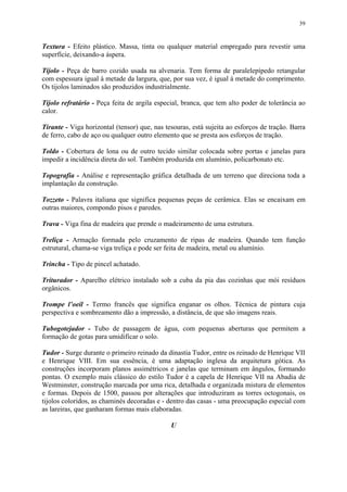 39
Textura - Efeito plástico. Massa, tinta ou qualquer material empregado para revestir uma
superfície, deixando-a áspera.
Tijolo - Peça de barro cozido usada na alvenaria. Tem forma de paralelepípedo retangular
com espessura igual à metade da largura, que, por sua vez, é igual à metade do comprimento.
Os tijolos laminados são produzidos industrialmente.
Tijolo refratário - Peça feita de argila especial, branca, que tem alto poder de tolerância ao
calor.
Tirante - Viga horizontal (tensor) que, nas tesouras, está sujeita ao esforços de tração. Barra
de ferro, cabo de aço ou qualquer outro elemento que se presta aos esforços de tração.
Toldo - Cobertura de lona ou de outro tecido similar colocada sobre portas e janelas para
impedir a incidência direta do sol. Também produzida em alumínio, policarbonato etc.
Topografia - Análise e representação gráfica detalhada de um terreno que direciona toda a
implantação da construção.
Tozzeto - Palavra italiana que significa pequenas peças de cerâmica. Elas se encaixam em
outras maiores, compondo pisos e paredes.
Trava - Viga fina de madeira que prende o madeiramento de uma estrutura.
Treliça - Armação formada pelo cruzamento de ripas de madeira. Quando tem função
estrutural, chama-se viga treliça e pode ser feita de madeira, metal ou alumínio.
Trincha - Tipo de pincel achatado.
Triturador - Aparelho elétrico instalado sob a cuba da pia das cozinhas que mói resíduos
orgânicos.
Trompe l’oeil - Termo francês que significa enganar os olhos. Técnica de pintura cuja
perspectiva e sombreamento dão a impressão, a distância, de que são imagens reais.
Tubogotejador - Tubo de passagem de água, com pequenas aberturas que permitem a
formação de gotas para umidificar o solo.
Tudor - Surge durante o primeiro reinado da dinastia Tudor, entre os reinado de Henrique VII
e Henrique VIII. Em sua essência, é uma adaptação inglesa da arquitetura gótica. As
construções incorporam planos assimétricos e janelas que terminam em ângulos, formando
pontas. O exemplo mais clássico do estilo Tudor é a capela de Henrique VII na Abadia de
Westminster, construção marcada por uma rica, detalhada e organizada mistura de elementos
e formas. Depois de 1500, passou por alterações que introduziram as torres octogonais, os
tijolos coloridos, as chaminés decoradas e - dentro das casas - uma preocupação especial com
as lareiras, que ganharam formas mais elaboradas.
U
 