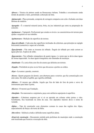 4
Afresco - Técnica de pintura usada na Renascença italiana. Trabalha o revestimento ainda
úmido de paredes e tetos, permitindo a absorção da tinta.
Aglomerado - Placa prensada, composta de serragem compacta com cola e fechada com duas
lâminas de madeira.
Agregado - É o material mineral (areia, brita, etc.)ou industrial que entra na preparação do
concreto.
Agrimensor - Topógrafo. Profissional que estuda os níveis e as características do terreno para
ajudar o arquiteto no seu trabalho.
Agrimensura - Medição da superfície do terreno.
Água de telhado - Cada uma das superfícies inclinadas da cobertura, que principia no espigão
horizontal (cumeeira) e segue até a beirada.
Água-furtada - Vão entre as tesouras do telhado. Ângulo do telhado por onde correm as
águas pluviais. Espécie de sótão.
Água-mestra - Nos telhados retangulares de quatro águas, é o nome que se dá às duas águas
de forma trapezoidal. As duas águas triangulares são chamadas de tacaniças.
Alambrado - É a cerca feita com fios de arame que delimita um terreno.
Alçapão - Portinhola no piso ou no forro que dá acesso a porões ou sótãos.
Alçar - Levantar a parede, construir.
Alcova - Quarto pequeno de dormir, sem aberturas para o exterior, que faz comunicação com
ante-salas. Do árabe al-qubbâ, que significa abóbada.
Aldrava - O mesmo que aldraba. Argola que fica do lado de fora da porta e serve de
instrumento para bater à porta.
Alicerce - O mesmo que Fundação.
Almofada - Na marcenaria e carpintaria, peça com saliência superposta à superfície.
Alpendre - Cobertura suspensa por si só ou apoiada em colunas sobre portas e vãos.
Geralmente, fica localizada na entra da casa. Aos alpendres maiores dá-se o nome de
varanda.
Alpino - Tipo de construção com elementos comuns às casas das regiões dos Alpes,
especialmente da Suíça e do norte da Itália.
Alto-relevo - Saliência criada e definida numa superfície plana.
Alvará de construção - Documento emitido pela prefeitura do município onde a construção
está localizada que licencia a execução da obra.
 