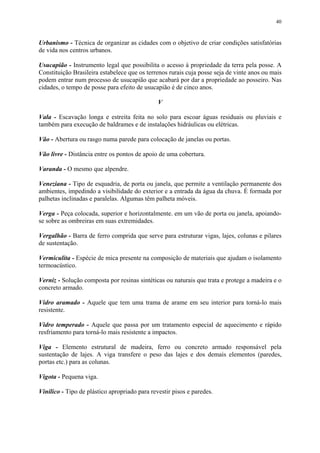 40
Urbanismo - Técnica de organizar as cidades com o objetivo de criar condições satisfatórias
de vida nos centros urbanos.
Usucapião - Instrumento legal que possibilita o acesso à propriedade da terra pela posse. A
Constituição Brasileira estabelece que os terrenos rurais cuja posse seja de vinte anos ou mais
podem entrar num processo de usucapião que acabará por dar a propriedade ao posseiro. Nas
cidades, o tempo de posse para efeito de usucapião é de cinco anos.
V
Vala - Escavação longa e estreita feita no solo para escoar águas residuais ou pluviais e
também para execução de baldrames e de instalações hidráulicas ou elétricas.
Vão - Abertura ou rasgo numa parede para colocação de janelas ou portas.
Vão livre - Distância entre os pontos de apoio de uma cobertura.
Varanda - O mesmo que alpendre.
Veneziana - Tipo de esquadria, de porta ou janela, que permite a ventilação permanente dos
ambientes, impedindo a visibilidade do exterior e a entrada da água da chuva. É formada por
palhetas inclinadas e paralelas. Algumas têm palheta móveis.
Verga - Peça colocada, superior e horizontalmente. em um vão de porta ou janela, apoiando-
se sobre as ombreiras em suas extremidades.
Vergalhão - Barra de ferro comprida que serve para estruturar vigas, lajes, colunas e pilares
de sustentação.
Vermiculita - Espécie de mica presente na composição de materiais que ajudam o isolamento
termoacústico.
Verniz - Solução composta por resinas sintéticas ou naturais que trata e protege a madeira e o
concreto armado.
Vidro aramado - Aquele que tem uma trama de arame em seu interior para torná-lo mais
resistente.
Vidro temperado - Aquele que passa por um tratamento especial de aquecimento e rápido
resfriamento para torná-lo mais resistente a impactos.
Viga - Elemento estrutural de madeira, ferro ou concreto armado responsável pela
sustentação de lajes. A viga transfere o peso das lajes e dos demais elementos (paredes,
portas etc.) para as colunas.
Vigota - Pequena viga.
Vinílico - Tipo de plástico apropriado para revestir pisos e paredes.
 