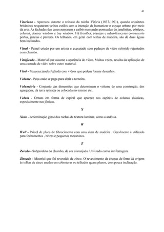 41
Vitoriano - Apareceu durante o reinado da rainha Vitória (1837-1901), quando arquitetos
britânicos resgataram velhos estilos com a intenção de humanizar o espaço urbano por meio
da arte. As fachadas das casas passaram a exibir mansardas pontuadas de janelinhas, pórticos,
colunas, dormer window e bay window. Há frontões, cornijas e mãos-francesas coroamento
portas, janelas e paredes. Os telhados, em geral com telhas de madeira, são de duas águas
bem inclinadas.
Vitral - Painel criado por um artista e executado com pedaços de vidro colorido rejuntados
com chumbo.
Vitrificado - Material que assume a aparência do vidro. Muitas vezes, resulta da aplicação de
uma camada de vidro sobre outro material.
Vitrô - Pequena janela fechada com vidros que podem formar desenhos.
Volante - Peça onde se pega para abrir a torneira.
Volumétria - Conjunto das dimensões que determinam o volume de uma construção, dos
agregados, da terra retirada ou colocada no terreno etc.
Voluta - Ornato em forma de espiral que aparece nos capitéis de colunas clássicas,
especialmente nas jônicas.
X
Xisto - denominação geral das rochas de textura laminar, como a ardósia.
W
Wall - Painel de placa de fibrocimento com uma alma de madeira . Geralmente é utilizado
para fechamentos , brizes e pequenos mezaninos.
Z
Zarcão - Subproduto do chumbo, de cor alaranjada. Utilizado como antiferrugem.
Zincado - Material que foi revestido de zinco. O revestimento de chapas de ferro dá origem
às telhas de zinco usadas em coberturas ou telhados quase planos, com pouca inclinação.
 
