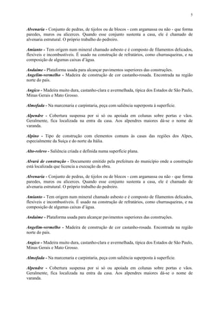 5
Alvenaria - Conjunto de pedras, de tijolos ou de blocos - com argamassa ou não - que forma
paredes, muros ou alicerces. Quando esse conjunto sustenta a casa, ele é chamado de
alvenaria estrutural. O próprio trabalho do pedreiro.
Amianto - Tem origem num mineral chamado asbesto e é composto de filamentos delicados,
flexíveis e incombustíveis. É usado na construção de refratários, como churrasqueiras, e na
composição de algumas caixas d’água.
Andaime - Plataforma usada para alcançar pavimentos superiores das construções.
Angelim-vermelho - Madeira de construção de cor castanho-rosada. Encontrada na região
norte do país.
Angico - Madeira muito dura, castanho-clara e avermelhada, típica dos Estados de São Paulo,
Minas Gerais e Mato Grosso.
Almofada - Na marcenaria e carpintaria, peça com saliência superposta à superfície.
Alpendre - Cobertura suspensa por si só ou apoiada em colunas sobre portas e vãos.
Geralmente, fica localizada na entra da casa. Aos alpendres maiores dá-se o nome de
varanda.
Alpino - Tipo de construção com elementos comuns às casas das regiões dos Alpes,
especialmente da Suíça e do norte da Itália.
Alto-relevo - Saliência criada e definida numa superfície plana.
Alvará de construção - Documento emitido pela prefeitura do município onde a construção
está localizada que licencia a execução da obra.
Alvenaria - Conjunto de pedras, de tijolos ou de blocos - com argamassa ou não - que forma
paredes, muros ou alicerces. Quando esse conjunto sustenta a casa, ele é chamado de
alvenaria estrutural. O próprio trabalho do pedreiro.
Amianto - Tem origem num mineral chamado asbesto e é composto de filamentos delicados,
flexíveis e incombustíveis. É usado na construção de refratários, como churrasqueiras, e na
composição de algumas caixas d’água.
Andaime - Plataforma usada para alcançar pavimentos superiores das construções.
Angelim-vermelho - Madeira de construção de cor castanho-rosada. Encontrada na região
norte do país.
Angico - Madeira muito dura, castanho-clara e avermelhada, típica dos Estados de São Paulo,
Minas Gerais e Mato Grosso.
Almofada - Na marcenaria e carpintaria, peça com saliência superposta à superfície.
Alpendre - Cobertura suspensa por si só ou apoiada em colunas sobre portas e vãos.
Geralmente, fica localizada na entra da casa. Aos alpendres maiores dá-se o nome de
varanda.
 