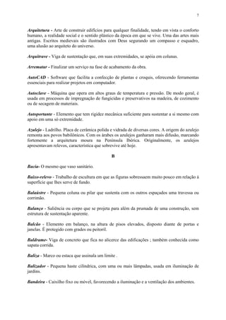7
Arquitetura - Arte de construir edifícios para qualquer finalidade, tendo em vista o conforto
humano, a realidade social e o sentido plástico da época em que se vive. Uma das artes mais
antigas. Escritos medievais são ilustrados com Deus segurando um compasso e esquadro,
uma alusão ao arquiteto do universo.
Arquitrave - Viga de sustentação que, em suas extremidades, se apóia em colunas.
Arrematar - Finalizar um serviço na fase de acabamento da obra.
AutoCAD - Software que facilita a confecção de plantas e croquis, oferecendo ferramentas
essenciais para realizar projetos em computador.
Autoclave - Máquina que opera em altos graus de temperatura e pressão. De modo geral, é
usada em processos de impregnação de fungicidas e preservativos na madeira, de cozimento
ou de secagem de materiais.
Autoportante - Elemento que tem rigidez mecânica suficiente para sustentar a si mesmo com
apoio em uma só extremidade.
Azulejo - Ladrilho. Placa de cerâmica polida e vidrada de diversas cores. A origem do azulejo
remonta aos povos babilônicos. Com os árabes os azulejos ganharam mais difusão, marcando
fortemente a arquitetura moura na Península Ibérica. Originalmente, os azulejos
apresentavam relevos, característica que sobrevive até hoje.
B
Bacia- O mesmo que vaso sanitário.
Baixo-relevo - Trabalho de escultura em que as figuras sobressaem muito pouco em relação á
superfície que lhes serve de fundo.
Balaústre - Pequena coluna ou pilar que sustenta com os outros espaçados uma travessa ou
corrimão.
Balanço - Saliência ou corpo que se projeta para além da prumada de uma construção, sem
estrutura de sustentação aparente.
Balcão - Elemento em balanço, na altura de pisos elevados, disposto diante de portas e
janelas. É protegido com grades ou peitoril.
Baldrame- Viga de concreto que fica no alicerce das edificações ; também conhecida como
sapata corrida.
Baliza - Marco ou estaca que assinala um limite .
Balizador - Pequena haste cilíndrica, com uma ou mais lâmpadas, usada em iluminação de
jardins.
Bandeira - Caixilho fixo ou móvel, favorecendo a iluminação e a ventilação dos ambientes.
 