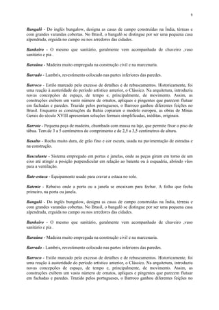 8
Bangalô - Do inglês bungalow, designa as casas de campo construídas na Índia, térreas e
com grandes varandas cobertas. No Brasil, o bangalô se distingue por ser uma pequena casa
alpendrada, erguida no campo ou nos arredores das cidades.
Banheiro - O mesmo que sanitário, geralmente vem acompanhado de chuveiro ,vaso
sanitário e pia .
Baraúna - Madeira muito empregada na construção civil e na marcenaria.
Barrado - Lambris, revestimento colocado nas partes inferiores das paredes.
Barroco - Estilo marcado pelo excesso de detalhes e de rebuscamentos. Historicamente, foi
uma reação à austeridade do período artístico anterior, o Clássico. Na arquitetura, introduziu
novas concepções de espaço, de tempo e, principalmente, de movimento. Assim, as
construções exibem um vasto número de ornatos, apliques e pingentes que parecem flutuar
em fachadas e paredes. Trazido pelos portugueses, o Barroco ganhou diferentes feições no
Brasil. Enquanto as construções da Bahia copiaram o modelo europeu, as obras de Minas
Gerais do século XVIII apresentam soluções formais simplificadas, inéditas, originais.
Barrote - Pequena peça de madeira, chumbada com massa na laje, que permite fixar o piso de
tábua. Tem de 3 a 5 centímetros de comprimento e de 2,5 a 3,5 centímetros de altura.
Basalto - Rocha muito dura, de grão fino e cor escura, usada na pavimentação de estradas e
na construção.
Basculante - Sistema empregado em portas e janelas, onde as peças giram em torno de um
eixo até atingir a posição perpendicular em relação ao batente ou à esquadria, abrindo vãos
para a ventilação.
Bate-estaca - Equipamento usado para cravar a estaca no solo.
Batente - Rebaixo onde a porta ou a janela se encaixam para fechar. A folha que fecha
primeiro, na porta ou janela.
Bangalô - Do inglês bungalow, designa as casas de campo construídas na Índia, térreas e
com grandes varandas cobertas. No Brasil, o bangalô se distingue por ser uma pequena casa
alpendrada, erguida no campo ou nos arredores das cidades.
Banheiro - O mesmo que sanitário, geralmente vem acompanhado de chuveiro ,vaso
sanitário e pia .
Baraúna - Madeira muito empregada na construção civil e na marcenaria.
Barrado - Lambris, revestimento colocado nas partes inferiores das paredes.
Barroco - Estilo marcado pelo excesso de detalhes e de rebuscamentos. Historicamente, foi
uma reação à austeridade do período artístico anterior, o Clássico. Na arquitetura, introduziu
novas concepções de espaço, de tempo e, principalmente, de movimento. Assim, as
construções exibem um vasto número de ornatos, apliques e pingentes que parecem flutuar
em fachadas e paredes. Trazido pelos portugueses, o Barroco ganhou diferentes feições no
 