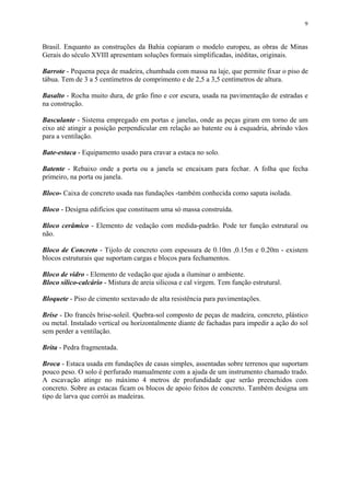 9
Brasil. Enquanto as construções da Bahia copiaram o modelo europeu, as obras de Minas
Gerais do século XVIII apresentam soluções formais simplificadas, inéditas, originais.
Barrote - Pequena peça de madeira, chumbada com massa na laje, que permite fixar o piso de
tábua. Tem de 3 a 5 centímetros de comprimento e de 2,5 a 3,5 centímetros de altura.
Basalto - Rocha muito dura, de grão fino e cor escura, usada na pavimentação de estradas e
na construção.
Basculante - Sistema empregado em portas e janelas, onde as peças giram em torno de um
eixo até atingir a posição perpendicular em relação ao batente ou à esquadria, abrindo vãos
para a ventilação.
Bate-estaca - Equipamento usado para cravar a estaca no solo.
Batente - Rebaixo onde a porta ou a janela se encaixam para fechar. A folha que fecha
primeiro, na porta ou janela.
Bloco- Caixa de concreto usada nas fundações -também conhecida como sapata isolada.
Bloco - Designa edifícios que constituem uma só massa construída.
Bloco cerâmico - Elemento de vedação com medida-padrão. Pode ter função estrutural ou
não.
Bloco de Concreto - Tijolo de concreto com espessura de 0.10m ,0.15m e 0.20m - existem
blocos estruturais que suportam cargas e blocos para fechamentos.
Bloco de vidro - Elemento de vedação que ajuda a iluminar o ambiente.
Bloco sílico-calcário - Mistura de areia silicosa e cal virgem. Tem função estrutural.
Bloquete - Piso de cimento sextavado de alta resistência para pavimentações.
Brise - Do francês brise-soleil. Quebra-sol composto de peças de madeira, concreto, plástico
ou metal. Instalado vertical ou horizontalmente diante de fachadas para impedir a ação do sol
sem perder a ventilação.
Brita - Pedra fragmentada.
Broca - Estaca usada em fundações de casas simples, assentadas sobre terrenos que suportam
pouco peso. O solo é perfurado manualmente com a ajuda de um instrumento chamado trado.
A escavação atinge no máximo 4 metros de profundidade que serão preenchidos com
concreto. Sobre as estacas ficam os blocos de apoio feitos de concreto. Também designa um
tipo de larva que corrói as madeiras.
 