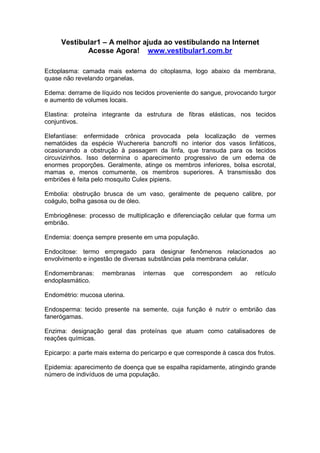 Vestibular1 – A melhor ajuda ao vestibulando na Internet
Acesse Agora! www.vestibular1.com.br
Ectoplasma: camada mais externa do citoplasma, logo abaixo da membrana,
quase não revelando organelas.
Edema: derrame de líquido nos tecidos proveniente do sangue, provocando turgor
e aumento de volumes locais.
Elastina: proteína integrante da estrutura de fibras elásticas, nos tecidos
conjuntivos.
Elefantíase: enfermidade crônica provocada pela localização de vermes
nematóides da espécie Wuchereria bancrofti no interior dos vasos linfáticos,
ocasionando a obstrução à passagem da linfa, que transuda para os tecidos
circuvizinhos. Isso determina o aparecimento progressivo de um edema de
enormes proporções. Geralmente, atinge os membros inferiores, bolsa escrotal,
mamas e, menos comumente, os membros superiores. A transmissão dos
embriões é feita pelo mosquito Culex pipiens.
Embolia: obstrução brusca de um vaso, geralmente de pequeno calibre, por
coágulo, bolha gasosa ou de óleo.
Embriogênese: processo de multiplicação e diferenciação celular que forma um
embrião.
Endemia: doença sempre presente em uma população.
Endocitose: termo empregado para designar fenômenos relacionados ao
envolvimento e ingestão de diversas substâncias pela membrana celular.
Endomembranas: membranas internas que correspondem ao retículo
endoplasmático.
Endométrio: mucosa uterina.
Endosperma: tecido presente na semente, cuja função é nutrir o embrião das
fanerógamas.
Enzima: designação geral das proteínas que atuam como catalisadores de
reações químicas.
Epicarpo: a parte mais externa do pericarpo e que corresponde à casca dos frutos.
Epidemia: aparecimento de doença que se espalha rapidamente, atingindo grande
número de indivíduos de uma população.
 