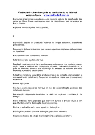 Vestibular1 – A melhor ajuda ao vestibulando na Internet
Acesse Agora! www.vestibular1.com.br
Eumicetos: organismos enquadrados, pelo moderno sistema de classificação dos
seres, no Reino Fungi, contrastando com os mixomicetos, que pertencem ao
Reino Protista.
Euploidia: multiplicação de todo o genoma.
F
Fagocitose: captura de partículas nutritivas ou corpos estranhos, diretamente
pelas células.
Fagossomo: bolsa membranosa que contém a partícula capturada pelo processo
da fagocitose.
Fator abiótico: fator ou elemento não-vivo.
Fator biótico: fator ou elemento vivo.
Feedback: qualquer mecanismo ou sistema de autocontrole que explica como um
órgão passa a funcionar em determinado momento, sob certa circunstância, e
pára de funcionar, evitando sua sobrecarga ou excesso de trabalho, em outro
momento, numa nova circunstância.
Felogênio: meristema secundário; produz um tecido de proteção externo (súber) e
um revestimento mais interno (feloderma) em caules e raízes para crescerem em
espessura.
Feófita: alga parda.
Fenótipo: aparência geral do indivíduo em face de sua constituição genética e das
influências do meio.
Fermentação: degradação incompleta de moléculas orgânicas com liberação de
energia.
Fibras mitóticas: fibras protéicas que aparecem durante a divisão celular e têm
papel fundamental na distribuição dos cromossomos.
Fibrina: proteína fibrosa formada a partir do fibrinogênio.
Fibrinogênio: proteína presente no sangue, precursora da fibrina.
Filogênese: história da estirpe de um organismo no processo evolutivo.
 