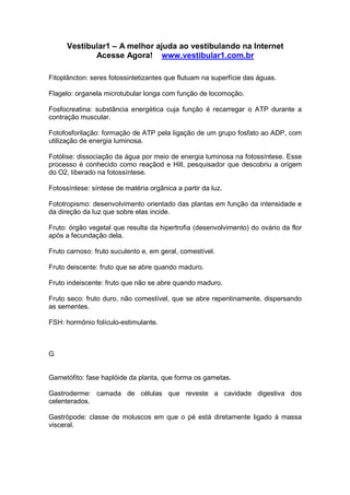 Vestibular1 – A melhor ajuda ao vestibulando na Internet
Acesse Agora! www.vestibular1.com.br
Fitoplâncton: seres fotossintetizantes que flutuam na superfície das águas.
Flagelo: organela microtubular longa com função de locomoção.
Fosfocreatina: substância energética cuja função é recarregar o ATP durante a
contração muscular.
Fotofosforilação: formação de ATP pela ligação de um grupo fosfato ao ADP, com
utilização de energia luminosa.
Fotólise: dissociação da água por meio de energia luminosa na fotossíntese. Esse
processo é conhecido como reaçãod e Hill, pesquisador que descobriu a origem
do O2, liberado na fotossíntese.
Fotossíntese: síntese de matéria orgânica a partir da luz.
Fototropismo: desenvolvimento orientado das plantas em função da intensidade e
da direção da luz que sobre elas incide.
Fruto: órgão vegetal que resulta da hipertrofia (desenvolvimento) do ovário da flor
após a fecundação dela.
Fruto carnoso: fruto suculento e, em geral, comestível.
Fruto deiscente: fruto que se abre quando maduro.
Fruto indeiscente: fruto que não se abre quando maduro.
Fruto seco: fruto duro, não comestível, que se abre repentinamente, dispersando
as sementes.
FSH: hormônio folículo-estimulante.
G
Gametófito: fase haplóide da planta, que forma os gametas.
Gastroderme: camada de células que reveste a cavidade digestiva dos
celenterados.
Gastrópode: classe de moluscos em que o pé está diretamente ligado à massa
visceral.
 