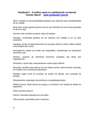 Vestibular1 – A melhor ajuda ao vestibulando na Internet
Acesse Agora! www.vestibular1.com.br
Gene: unidade de transmissibilidade genética que responde pela hereditariedade
de um caráter.
Gene-pool: quadro geral de genes comuns aos indivíduos de uma certa população
ou de uma raça.
Genoma: lote completo de genes, típico da espécie.
Genótipo: constituição genética de um indivíduo com relação a um ou mais
caracteres.
Gestação: tempo de desenvolvimento do concepto dentro do útero materno desde
a fecundação até o parto.
Gimnosperma: classe da divisão das traqueófitas, caracterizada por apresentar
sementes nuas.
Gineceu: conjunto de elementos femininos (carpelos) das flores das
angiospermas.
Ginecóforo: canal onde o esquistossomo macho aloja a fêmea.
Glicocálix: camada mais externa de uma célula animal, continuamente renovada,
em contato com a membrana plasmática.
Glicólise: etapa inicial do processo de quebra da glicose, com produção de
energia.
Glicoproteínas: associação de proteínas e mucopolissacarídeos.
Glóbulo branco: célula branca do sangue, ou leucócito, com função de defesa do
organismo.
Grana: plural de granum.
Granum: tilacóides dispostos em uma pilha.
Grão de pólen: gametófito jovem masculino.
H
 