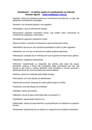 Vestibular1 – A melhor ajuda ao vestibulando na Internet
Acesse Agora! www.vestibular1.com.br
Haplóide: célula que apresenta apenas um cromossomo de cada tipo, ou seja, não
apresenta cromossomos homólogos.
Haustório: raiz de planta parasita; raiz sugadora.
Hematófago: o que se alimenta de sangue.
Hemocianina: pigmento respiratório incolor, que contém cobre; encontrado na
hemolinfa de crustáceos e aracnídeos.
Hemoglobina: pigmento respiratório incolor.
Heterocromatina: cromatina condensada e permanentemente inativa.
Heterolécito: tipo de ovo com razoável quantidade de vitelo no pólo vegetativo.
Heterótrofo: ser vivo que se alimenta de matéria orgânica elaborada.
Heterozigoto: condição de um indivíduo em que os genes do mesmo locus gênica.
Hialosplama: citoplasma fudnamental.
Hidrocoria: disseminação ou dispersão das plantas pela ação das águas.
Sementes, esporos e frutos são carregados pelas correntezas dos rios, das
chuvas e dos mares a pontos distantes, onde encalham e tornam possível o
desenvolvimento de uma nova planta da mesma espécie.
Hidrólise: quebra de moléculas pela adição de água.
Hidrozoários: uma das classes de celenterados.
Hipertricose auricular: presença de muitos pêlos longos na orelha.
Hirudíneos: uma das classes de anelídeos.
Histologia: estudo dos tecidos.
Holândrico: diz-se do gene transmitido pelo cromossomo Y.
Holoblástica: segmentação total do ovo.
Holoturóides: classe de equinodermos à qual pertencem as holotúrias ou pepinos-
do-mar.
Homeostase: ajustamente de um sistema ou organismo às condições ambientais.
 