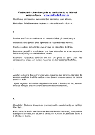 Vestibular1 – A melhor ajuda ao vestibulando na Internet
Acesse Agora! www.vestibular1.com.br
Homólogos: cromossomos que apresentam os mesmos locus gênicos.
Homozigoto: indivíduo em que os genes do mesmo locus são idênticos.
I
Insulina: hormônio pancreático que faz baixar o nível de glicose no sangue.
Intercinese: curto período entre a primeira e a segunda divisão meiótica.
Intérfase: parte do ciclo vital da célula em que ela não está se dividindo.
Isolamento geográfico: condição em que duas populações se acham separadas
fisicamente por alguma modalidade de barreira.
Isolamento reprodutivo: condição em que um grupo de seres vivos não
conseguem se cruzar com outro de maneira a produzir descendentes férteis.
J
Jugular: cada uma das quatro veias )veias jugulares) que correm pelos lados do
pescoço, paralelas à artéria carótida, e que trazem o sangue venoso da cabeça
para o coração.
Jejuno: segmento do intestino delgado situado entre o duodeno e o íleo, sem um
limite de transição anatomicamente bem definido com este último.
K
Klinnefelter, Síndrome: trissomia do cromossomo 23, caracterizando um cariótipo
22A+XXY.
Koch, bacilo de: bacilo da tuberculose (Mycobacterium tuberculosis). Compreende
subespécies diversas, que causam a tuberculose humana, a tuberculose bovina e
a tuberculose aviária.
 