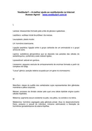 Vestibular1 – A melhor ajuda ao vestibulando na Internet
Acesse Agora! www.vestibular1.com.br
L
Lactose: dissacarídeo formado pela união de glicose e galactose.
Leptóteno: subfase inicial da prófase I da meiose.
Leucoplasto: plasto incolor.
LH: hormônio luteinizante.
Ligação peptídica: ligação entre o grupo carboxila de um aminoácido e o grupo
amina de outro.
Lignina: substância glicoprotéica que se deposita nas paredes das células do
esclerênquima, conferindo a este notável rigidez.
Lipossolúvel: solúvel em gordura.
Lisossomo: pequena vesícula de armazenamento de enzimas formada a partir do
complexo de Golgi.
"Locus" gênico: posição relativa ocupada por um gene no cromossomo.
M
Mamífero: classe do subfilo dos vertebrados cujos representantes têm glândulas
mamárias e pêlos corporais.
Meiose: processo de divisão celular pelo qual uma célula diplóide origina quatro
células haplóides.
Melanina: pigmento escuro existente na pele, nos pêlos, na coróide e na retina.
Melatonina: hormônio segregado pela glândula pineal. Atua no desenvolvimento
físico, psíquico e sexual do indivíduo, inclusive estimulando a liberação de
hormônios gonadotrópicos da adeno-hipófise.
 