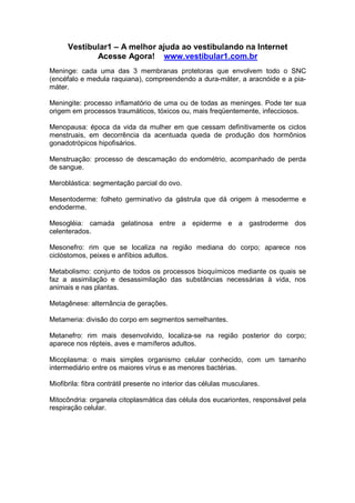 Vestibular1 – A melhor ajuda ao vestibulando na Internet
Acesse Agora! www.vestibular1.com.br
Meninge: cada uma das 3 membranas protetoras que envolvem todo o SNC
(encéfalo e medula raquiana), compreendendo a dura-máter, a aracnóide e a pia-
máter.
Meningite: processo inflamatório de uma ou de todas as meninges. Pode ter sua
origem em processos traumáticos, tóxicos ou, mais freqüentemente, infecciosos.
Menopausa: época da vida da mulher em que cessam definitivamente os ciclos
menstruais, em decorrência da acentuada queda de produção dos hormônios
gonadotrópicos hipofisários.
Menstruação: processo de descamação do endométrio, acompanhado de perda
de sangue.
Meroblástica: segmentação parcial do ovo.
Mesentoderme: folheto germinativo da gástrula que dá origem à mesoderme e
endoderme.
Mesogléia: camada gelatinosa entre a epiderme e a gastroderme dos
celenterados.
Mesonefro: rim que se localiza na região mediana do corpo; aparece nos
ciclóstomos, peixes e anfíbios adultos.
Metabolismo: conjunto de todos os processos bioquímicos mediante os quais se
faz a assimilação e desassimilação das substâncias necessárias à vida, nos
animais e nas plantas.
Metagênese: alternância de gerações.
Metameria: divisão do corpo em segmentos semelhantes.
Metanefro: rim mais desenvolvido, localiza-se na região posterior do corpo;
aparece nos répteis, aves e mamíferos adultos.
Micoplasma: o mais simples organismo celular conhecido, com um tamanho
intermediário entre os maiores vírus e as menores bactérias.
Miofibrila: fibra contrátil presente no interior das células musculares.
Mitocôndria: organela citoplasmática das célula dos eucariontes, responsável pela
respiração celular.
 