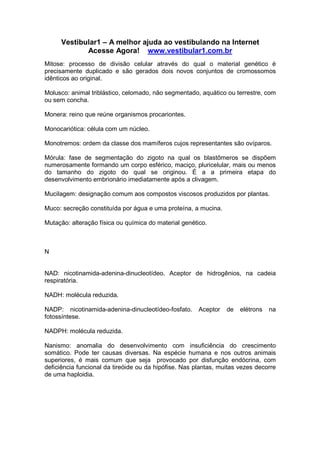Vestibular1 – A melhor ajuda ao vestibulando na Internet
Acesse Agora! www.vestibular1.com.br
Mitose: processo de divisão celular através do qual o material genético é
precisamente duplicado e são gerados dois novos conjuntos de cromossomos
idênticos ao original.
Molusco: animal triblástico, celomado, não segmentado, aquático ou terrestre, com
ou sem concha.
Monera: reino que reúne organismos procariontes.
Monocariótica: célula com um núcleo.
Monotremos: ordem da classe dos mamíferos cujos representantes são ovíparos.
Mórula: fase de segmentação do zigoto na qual os blastômeros se dispõem
numerosamente formando um corpo esférico, maciço, pluricelular, mais ou menos
do tamanho do zigoto do qual se originou. É a a primeira etapa do
desenvolvimento embrionário imediatamente após a clivagem.
Mucilagem: designação comum aos compostos viscosos produzidos por plantas.
Muco: secreção constituída por água e uma proteína, a mucina.
Mutação: alteração física ou química do material genético.
N
NAD: nicotinamida-adenina-dinucleotídeo. Aceptor de hidrogênios, na cadeia
respiratória.
NADH: molécula reduzida.
NADP: nicotinamida-adenina-dinucleotídeo-fosfato. Aceptor de elétrons na
fotossíntese.
NADPH: molécula reduzida.
Nanismo: anomalia do desenvolvimento com insuficiência do crescimento
somático. Pode ter causas diversas. Na espécie humana e nos outros animais
superiores, é mais comum que seja provocado por disfunção endócrina, com
deficiência funcional da tireóide ou da hipófise. Nas plantas, muitas vezes decorre
de uma haploidia.
 