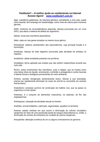 Vestibular1 – A melhor ajuda ao vestibulando na Internet
Acesse Agora! www.vestibular1.com.br
Ágar: substância gelatinosa, de natureza glicídica, semelhante a uma cola, usada
como laxante; tem emprego em bacteriologia, como meio de cultura para inúmeros
germes.
AIDS: síndrome de imunodeficiência adquirida, doença provocada por um vírus
(HIV), que ataca o sistema de defesa do organismo.
Alécito: óvulo dos mamíferos placentários.
Alelo: cada um dos genes situados no mesmo locus gênico.
Ambulacral: sistema característico dos equinodermos, cuja principal função é a
locomoção.
Amebíase: doença do trato digestivo provocada pela atividade de amebas no
intestino.
Amebócito: célula amebóide presente nos poríferos.
Ametábolo: termo aplicado aos insetos que não sofrem metamorfose durante seu
ciclo vital.
Âmnio: anexo embrionário dos mamíferos, aves e répteis, que se mostra como
uma bolsa cheia de líquido, envolvendo o embrião e protegendo-o contra traumas
e fatores físicos e biológicos provenientes do meio ambiente.
Amônia: excreta nitrogenado extremamente tóxico. Devido à sua toxicidade,
precisa ser rapidamente eliminado do corpo do animal ou convertido em produto
menos tóxico.
Anabolismo: processo químico de construção da matéria viva, que se passa no
organismo a nível celular.
Androceu: é o conjunto de elementos masculinos, os estames, da flor das
angiospermas.
Andropausa: cessação da atividade sexual no homem.
Anelídeo: animal triblástico, celomado, segmentado, aquático ou terrestre.
Anemia: estado mórbido em que ocorre a diminuição do volume circulatório
sangüíneo em face de uma acentuada perda de sangue (hipovolemia) ou, então, a
diminuição do número de eritrócitos por unidade de volume sangüíneo.
Aneuploidia: alteração numérica de um ou alguns cromossomos do genoma.
 