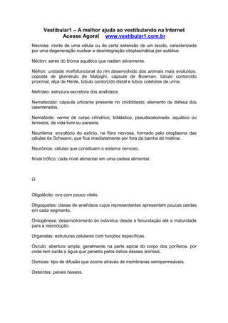 Vestibular1 – A melhor ajuda ao vestibulando na Internet
Acesse Agora! www.vestibular1.com.br
Necrose: morte de uma célula ou de certa extensão de um tecido, caracterizada
por uma degeneração nuclear e desintegração citoplasmática por autólise.
Nécton: seres do bioma aquático que nadam ativamente.
Néfron: unidade morfofuncional do rim desenvolvido dos animais mais evoluídos,
coposta de glomérulo de Malpighi, cápsula de Bowman, túbulo contorcido
proximal, alça de Henle, túbulo contorcido distal e tubos coletores de urina.
Nefrídeo: estrutura excretora dos anelídeos
Nematocisto: cápsula urticante presente no cnidoblasto, elemento de defesa dos
celenterados.
Nematóide: verme de corpo cilíndrico, triblástico, pseudocelomado, aquático ou
terrestre, de vida livre ou parasita.
Neurilema: envoltório do axônio, na fibra nervosa, formado pelo citoplasma das
células de Schwann, que fica imediatamente por fora da bainha de mielina.
Neurônios: células que constituem o sistema nervoso,
Nível trófico: cada nível alimentar em uma cadeia alimentar.
O
Oligolécito: ovo com pouco vitelo.
Oligoquetas: classe de anelídeos cujos representantes apresentam poucas cerdas
em cada segmento.
Ontogênese: desenvolvimento do indivíduo desde a fecundação até a maturidade
para a reprodução.
Organelas: estruturas celulares com funções específicas.
Ósculo: abertura ampla, geralmente na parte apical do corpo dos poríferos, por
onde tem saída a água que penetra pelos óstios desses animais.
Osmose: tipo de difusão que ocorre através de membranas semipermeáveis.
Osteíctes: peixes ósseos.
 