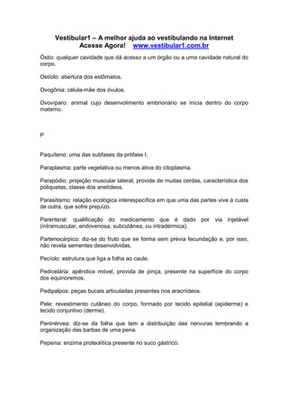 Vestibular1 – A melhor ajuda ao vestibulando na Internet
Acesse Agora! www.vestibular1.com.br
Óstio: qualquer cavidade que dá acesso a um órgão ou a uma cavidade natural do
corpo.
Ostíolo: abertura dos estômatos.
Ovogônia: célula-mãe dos óvulos.
Ovovíparo: animal cujo desenvolimento embrionário se inicia dentro do corpo
materno.
P
Paquíteno: uma das subfases da prófase I.
Paraplasma: parte vegetativa ou menos ativa do citoplasma.
Parapódio: projeção muscular lateral, provida de muitas cerdas, característica dos
poliquetas, classe dos anelídeos.
Parasitismo: relação ecológica interespecífica em que uma das partes vive à custa
de outra, que sofre prejuízo.
Parenteral: qualificação do medicamento que é dado por via injetável
(intramuscular, endovenosa, subcutânea, ou intradérmica).
Partenocárpico: diz-se do fruto que se forma sem prévia fecundação e, por isso,
não revela sementes desenvolvidas.
Pecíolo: estrutura que liga a folha ao caule.
Pedicelária: apêndice móvel, provida de pinça, presente na superfície do corpo
dos equinoremos.
Pedipalpos: peças bucais articuladas presentes nos aracnídeos.
Pele: revestimento cutâneo do corpo, formado por tecido epitelial (epiderme) e
tecido conjuntivo (derme).
Peninérvea: diz-se da folha que tem a distribuição das nervuras lembrando a
organização das barbas de uma pena.
Pepsina: enzima proteolítica presente no suco gástrico.
 