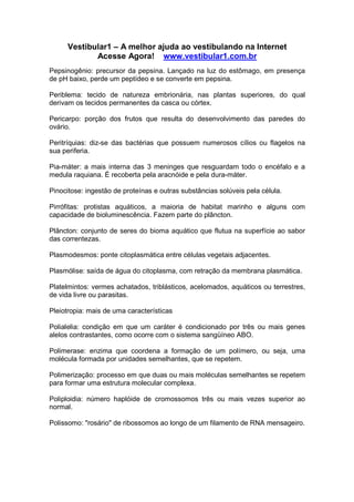 Vestibular1 – A melhor ajuda ao vestibulando na Internet
Acesse Agora! www.vestibular1.com.br
Pepsinogênio: precursor da pepsina. Lançado na luz do estômago, em presença
de pH baixo, perde um peptídeo e se converte em pepsina.
Periblema: tecido de natureza embrionária, nas plantas superiores, do qual
derivam os tecidos permanentes da casca ou córtex.
Pericarpo: porção dos frutos que resulta do desenvolvimento das paredes do
ovário.
Peritríquias: diz-se das bactérias que possuem numerosos cílios ou flagelos na
sua periferia.
Pia-máter: a mais interna das 3 meninges que resguardam todo o encéfalo e a
medula raquiana. É recoberta pela aracnóide e pela dura-máter.
Pinocitose: ingestão de proteínas e outras substâncias solúveis pela célula.
Pirrófitas: protistas aquáticos, a maioria de habitat marinho e alguns com
capacidade de bioluminescência. Fazem parte do plâncton.
Plâncton: conjunto de seres do bioma aquático que flutua na superfície ao sabor
das correntezas.
Plasmodesmos: ponte citoplasmática entre células vegetais adjacentes.
Plasmólise: saída de água do citoplasma, com retração da membrana plasmática.
Platelmintos: vermes achatados, triblásticos, acelomados, aquáticos ou terrestres,
de vida livre ou parasitas.
Pleiotropia: mais de uma características
Polialelia: condição em que um caráter é condicionado por três ou mais genes
alelos contrastantes, como ocorre com o sistema sangüíneo ABO.
Polimerase: enzima que coordena a formação de um polímero, ou seja, uma
molécula formada por unidades semelhantes, que se repetem.
Polimerização: processo em que duas ou mais moléculas semelhantes se repetem
para formar uma estrutura molecular complexa.
Poliploidia: número haplóide de cromossomos três ou mais vezes superior ao
normal.
Polissomo: "rosário" de ribossomos ao longo de um filamento de RNA mensageiro.
 