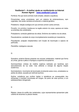 Vestibular1 – A melhor ajuda ao vestibulando na Internet
Acesse Agora! www.vestibular1.com.br
Poríferos: filo que reúne animais muito simples, sésseis e aquáticos.
Procariontes: seres unicelulares, sem um sistema de endomembrana, nem
organelas; não existe carioteca envolvendo o material genético.
Predatismo: relação ecológica em que animais comem outros animais.
Pronefro: rim primitivo; localiza-se na região anterior do corpo, aparece em todos
os embriões dos vertebrados.
Protoplasma: conteúdo gelatinoso da célula. Sinônimo de matéria viva da célula.
Pseudoceloma: cavidade do corpo incompletamente revestida por mesoderme.
Pseudópodo: projeção citoplasmática com função de locomoção e captura de
partículas.
Pteridófita: criptógama vascular.
Q
Queratina: proteína fibrosa presente nos animais vertebrados; material que forma
as unhas, garras e pêlos e impregna a superfície da epiderme.
Quimiossíntese: síntese de matéria orgânica realizada por bactérias sem
aproveitamento da luz solar, mas utiliando a energia de alguma reação
exotérmica.
Quimiotactismo: movimento de locomoção envolvendo seres vivos, unicelulares ou
partes da célula, causado por estímulo químico.
Quitina: substância que confere rigidez e resistência ao exoesqueleto dos
artrópodes; é também encontrada em fungos. Do potno de vista químico, é um
polissacarídeos nitrogenado.
R
Répteis: classe do subfilo dos vertebrados, cujos representantes apresentam pele
coberta de escamas ou placas ósseas.
 